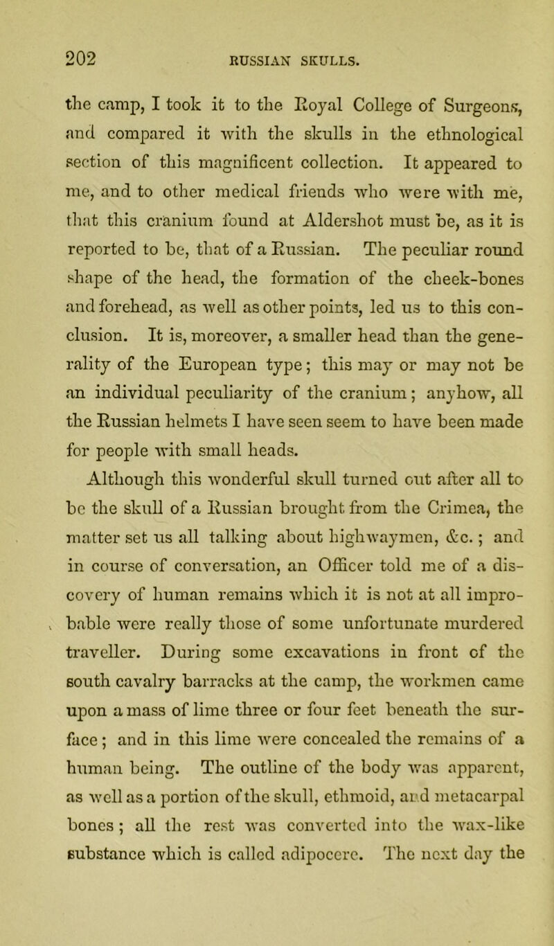 the cn.mp, I took it to the Eoyal College of Surgeons, and compared it with the skulls in the ethnological section of this magnificent collection. It appeared to me, and to other medical friends who were with me, that this cranium found at Aldershot must be, as it is reported to be, that of a Eussian. The peculiar round shape of the head, the formation of the cheek-bones and forehead, as well as other points, led us to this con- clusion. It is, moreover, a smaller head than the gene- rality of the European type; this may or may not be an individual peculiarity of the cranium; anyhow, all the Eussian helmets I have seen seem to have been made for people with small heads. Although this wonderful skull turned out after all to be the skull of a Eussian brought from the Crimea, the matter set us all talking about highwaymen, &c.; and in cour.se of conversation, an Officer told me of a dis- covery of human remains which it is not at all impro- . bable were really those of some unfortunate murdered traveller. During some excavations in front of the south cavalry barracks at the camp, the workmen came upon a mass of lime three or four feet beneath the sur- face ; and in this lime were concealed the remains of a human being. The outline of the body was apparent, as well as a portion of the skull, ethmoid, and metacarpal bones ; all the re.st was converted into the W'ax-like substance which is called adipocerc. The next day the