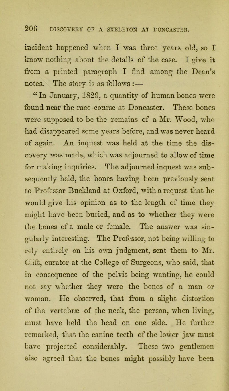 20G DISCOVERY OF A SKELETON AT DONCASTER. incident happened when I was three years old, so I know nothing about the details of the case. I give it from a printed paragraph I find among the Dean’s notes. The story is as follows :— “In January, 1829, a quantity of human bones were found near the race-course at Doncaster. These bones were supposed to be the remains of a Mr. Wood, who had disappeared some years before, and W'as never heard of again. An inquest was held at the time the dis- covery was made, which was adjourned to allow of time for making inquiries. The adjourned inquest was sub- sequently held, the bones having been previously sent to Professor Bucldand at Oxford, with a request that he would give his opinion as to the length of time they might have been buried, and as to whether they were the bones of a male or female. The answer was sin- gularly interesting. The Professor, not being wulling to rely entirely on his own judgment, sent them to IMr. Clift, curator at the College of Surgeons, who said, that in consequence of the pelvis being w’anting, he could not say ■whether they were the bones of a man or Avoman. He observed, that from a slight distortion of the vertebrte of the neck, the person, Avhen living, must have held the head on one side. He further remarked, that the canine teeth of the loAvcr jaAV must have projected considerably. These hvo gentlemen also agreed that the bones might possibly have been