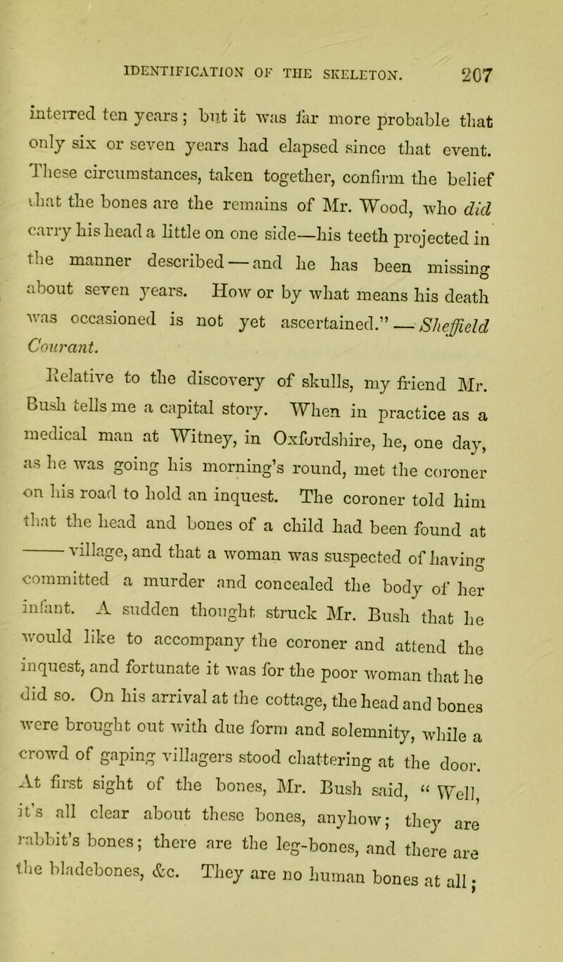 iiiteiTed ten years ; but it was tar more probable that only six or seven years bad elapsed since that event. Tliese circumstances, taken together, confirm the belief that the bones are the remains of Mr. Wood, who did cany his head a little on one side—his teeth projected in the manner described — and he has been missino- O about seven years. How or by what means his death was occasioned is not yet ascertained.” Sheffield Courant. lielative to the discovery of skulls, my friend Mr. Bush tells me a capital story. When in practice as a medical man at Witney, in Oxfordshire, he, one day, as he was going his morning’s round, met the coroner on his road to hold an inquest. The coroner told him that the head and bones of a child had been found at village, and that a woman was suspected of having committed a murder and concealed the body of her infant. A sudden thought struck Mr. Bush that he would like to accompany the coroner and attend the inquest, and fortunate it was for the poor woman that he did so. On his arrival at the cottage, the head and bones were brought out with due form and solemnity, while a crowd of gaping villagers stood chattering at the door. At first sight of the bones, Mr. Bush said, “ Well it's all clear about these bones, anyhow; they are rabbit s bones; there are the leg-bones, and there are tlie bladebones, &c. They are no human bones at all;