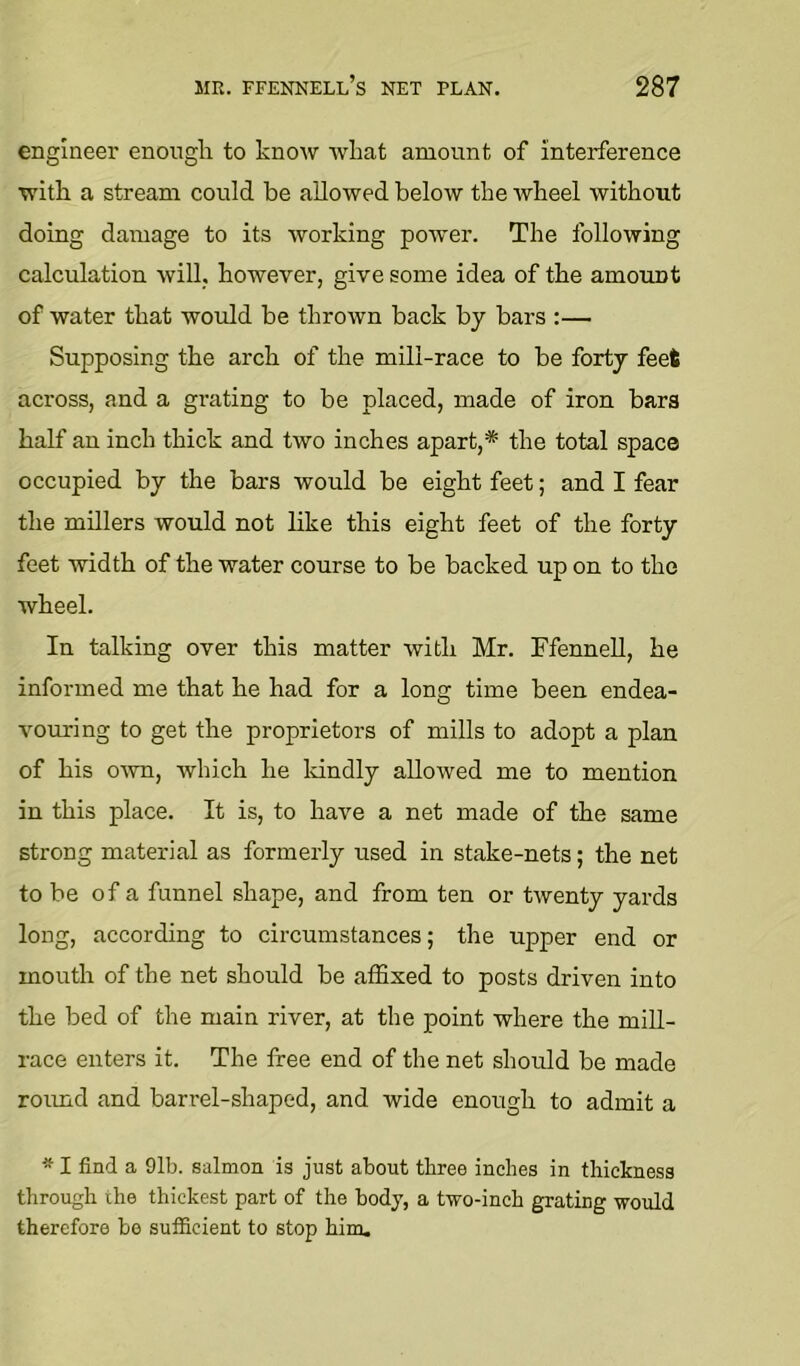 engineer enough to know what amount of interference with a stream could be allowed below the wheel without doing damage to its working power. The following calculation will, however, give some idea of the amount of water that would be thrown back by bars :— Supposing the arch of the mill-race to be forty feet across, and a grating to be placed, made of iron bars half an inch thick and two inches apart,* the total space occupied by the bars would be eight feet; and I fear the millers would not like this eight feet of the forty feet width of the water course to be backed up on to the wheel. In talking over this matter with Mr. FfenneU, he informed me that he had for a long time been endea- vouring to get the proprietors of mills to adopt a plan of his own, which he Idndly allowed me to mention in this place. It is, to have a net made of the same strong material as formerly used in stake-nets; the net to be of a funnel shape, and from ten or twenty yards long, according to circumstances; the upper end or mouth of the net should be afSxed to posts driven into the bed of the main river, at the point where the mill- race enters it. The free end of the net should be made roimd and barrel-shaped, and wide enough to admit a ^ I find a 91b. salmon is just about three inches in thickness through the thickest part of the body, a two-inch grating would therefore be sufficient to stop him.