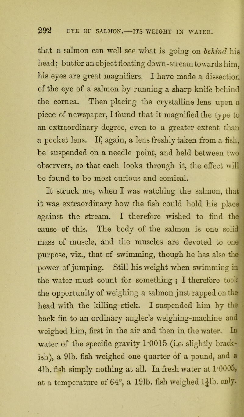 that a salmon can well see what is going on behind his head; butfor an object floating down-stream towards him, his eyes are great magnifiers. I have made a dissectior. of the eye of a salmon by rnnning a sharp knife behind the cornea. Then placing the crystalline lens upon a piece of newspaper, I found that it magnified the type to an extraordinary degree, even to a gi’eater extent than a pocket lens. If, again, a lens freshly taken from a fish, be suspended on a needle point, and held between two observers, so that each looks through it, the effect will be found to be most curious and comical. It struck me, when I was Avatching the salmon, that it Avas extraordinary hoAV the fish could hold his place against the stream. I therefore Avished to find the cause of this. The body of the salmon is one solid mass of muscle, and the muscles are deAmted to one pm-pose, viz., that of SAvimming, though he has also the poAver of jumping. Still his Aveight Avhen SAvimming in the Avater must count for something ; I therefore took the opportunity of Aveighing a salmon just rapped on the head Avith the killing-stick. I suspended him by the back fin to an ordinary angler’s Aveighing-machine and Aveighed him, first in the air and then in the AA'ater. In water of the specific gravity 1'0015 (i.e. slightly brack- ish), a 91b. fish Aveighed one quarter of a poimd, and a 41b. fish simply nothing at all. In fresli Avater at 1'0005, at a temperature of 64°, a 191b. fi.sli AA^eighed l;^lb. only-