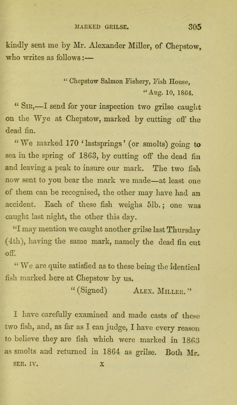 kindly sent me by Mr. Alexander Miller, of Chepstow, who writes as follows:— “ Chepstow Salmon Fishery, Fish House, “Aug. 10, 18G4. “ Sir,—I send for your inspection two grilse caught on the Wye at Chepstow, marked by cutting oft' the dead fin. “We marked 170 ‘lastsprings’ (or smolts) gomg to sea in the spring of 1863, by cutting off the dead fin and leaving a peak to insure our mark. The two fish now sent to you bear the mark we made—at least one of them can be recognised, the other may have had an accident. Each of these fish weighs 51b.; one was caught last night, the other this day. “I may mention we caught another grilse last Thursday (4th), having the same mark, namely the dead fin cut off. “ We are quite satisfied as to these being the identical fish marked here at Chepstow by us. “ (Signed) Alex. Miller. ” I have carefully examined and made casts of ihe.^ic two fish, and, as far as I can judge, I have every reason to believe they are fish which were marked in 1863 as smolts and retmmed in 1864 as grilse. Both Mr. SER. IV'. X