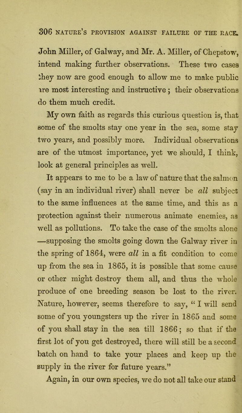 John Miller, of Galway, and Mr. A. Miller, of Chepstow, intend making further observations. These two cases they now are good enough to allow me to make public ire most interesting and instructive ; their observations do them much credit. My own faith as regards this ciu’ious question is, that some of the smolts stay one year in the sea, some stay two years, and possibly more. Individual observations are of the utmost importance, yet we should, I think, look at general principles as weU. It appears to me to be a law of nature that the salmon (say in an individual river) shall never be all subject to the same influences at the same time, and this as a protection against their numerous animate enemies, as well as pollutions. To take the case of the smolts alone —supposing the smolts going down the Galway river in the spring of 1864, were all in a flt condition to come up from the sea in 1865, it is possible that some cause or other might destroy them aU, and thus the whole produce of one breeding season be lost to the rivci'. Nature, however, seems therefore to say, “ I will send some of you youngsters up the river in 1865 and some of you shall stay in the sea till 1866; so that if the first lot of you get destroyed, there will stiU be a second batch on hand to take your places and keep up the supply in the river for future years.” Again, in our own species, we do not all take our stand