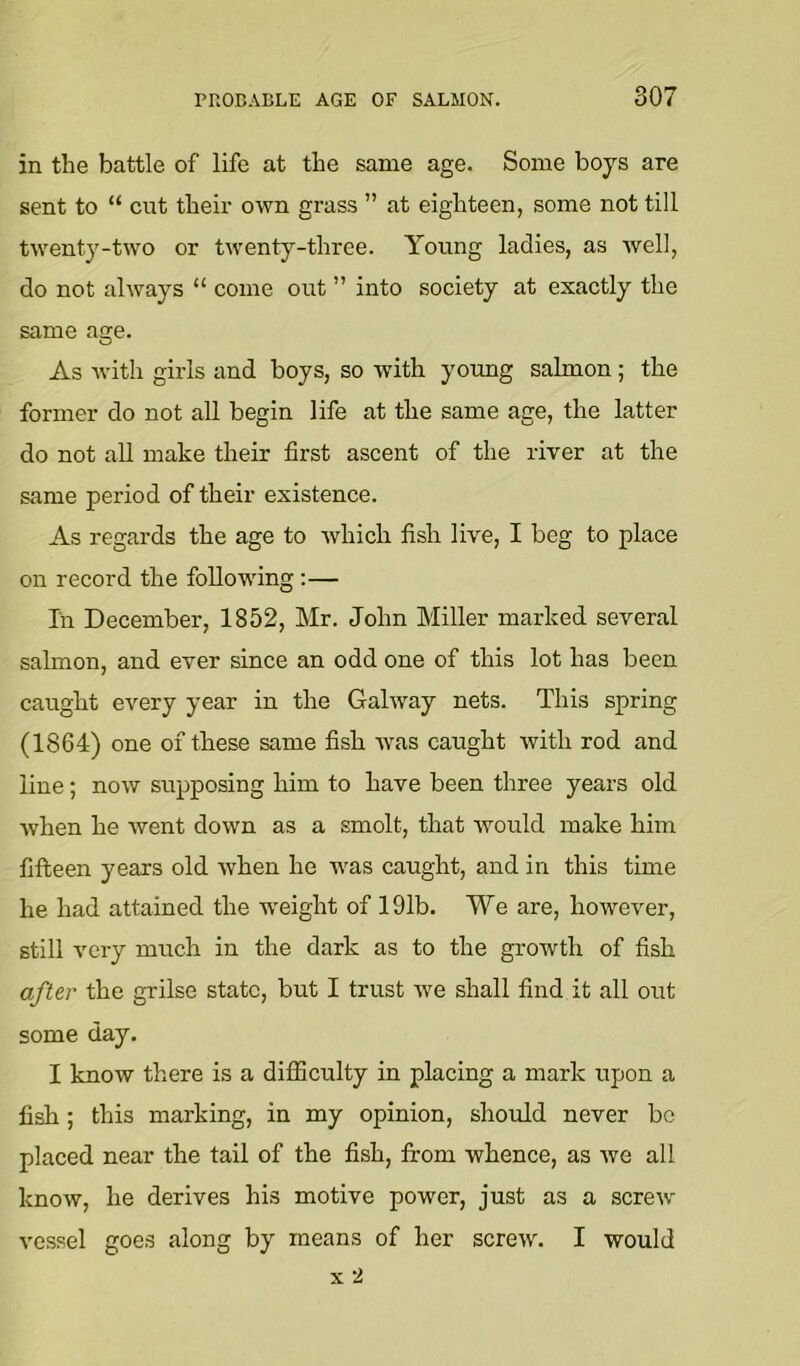 in the battle of life at the same age. Some boys are sent to “ cut their own grass ” at eighteen, some not till twenty-two or twenty-three. Young ladies, as well, do not always “ come out ” into society at exactly the same age. As with girls and boys, so with young salmon; the former do not all begin life at the same age, the latter do not aU make their first ascent of the river at the same period of their existence. As regards the age to which fish live, I beg to place on record the foUow'ing :— In December, 1852, Mr. John Miller marked several salmon, and ever since an odd one of this lot has been caught every year in the Galway nets. This spring (1864) one of these same fish w'as caught with rod and line; now supposing him to have been three years old when he went down as a smolt, that would make him fifteen years old when he was caught, and in this time he had attained the w'eight of 191b. We are, however, still very much in the dark as to the growth of fish after the grilse state, but I trust we shall find it all out some day. I know there is a difficulty in placing a mark upon a fish ; this marking, in my opinion, should never bo placed near the tail of the fish, from whence, as we all know, he derives his motive power, just as a screw vessel goes along by means of her screw. I would