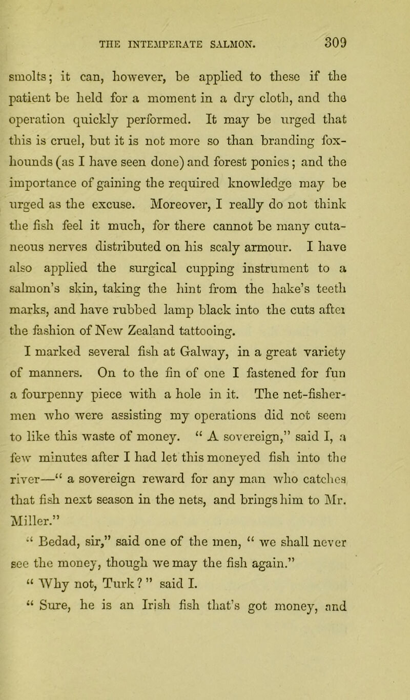 smolts; it can, however, be applied to these if the patient be held for a moment in a dry cloth, and the operation quickly performed. It may be urged that this is cruel, but it is not more so than branding fox- hounds (as I have seen done) and forest ponies; and the importance of gaining the required knowledge may be urged as the excuse. Moreover, I really do not think tlie fish feel it much, for there cannot be many cuta- neous nerves distributed on his scaly armour. I have also applied the surgical cupping instrument to a salmon’s skin, taking the hint from the hake’s teeth marks, and have rubbed lamp black into the cuts aftei the fashion of New Zealand tattooing. I marked several fish at Galway, in a great variety of manners. On to the fin of one I fastened for fun a fourpenny piece with a hole in it. The net-fisher- men who were assisting my operations did not seem to like this waste of money. “ A sovereign,” said I, a few minutes after I had let this moneyed fish into the river—“ a sovereign reward for any man who catclios that fish next season in the nets, and brings him to ]\Ir. Miller.” Bedad, sir,” said one of the men, “ we shall never see the money, though we may the fish again.” “ Why not, Turk ? ” said I. “ Sure, he is an Irish fish that’s got money, and