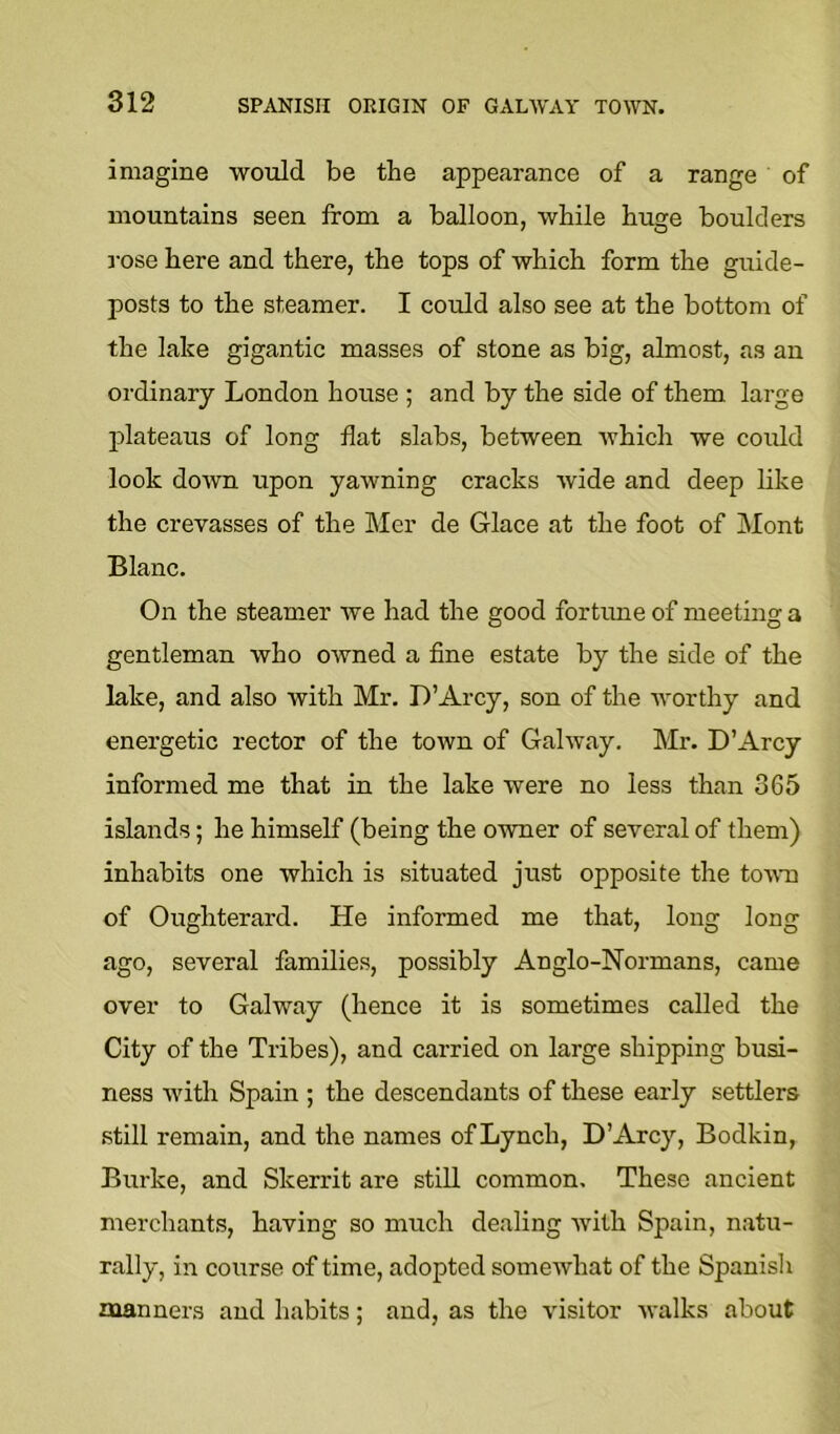 imagine would be the appearance of a range of mountains seen from a balloon, while huge boulders I'ose here and there, the tops of which form the guide- posts to the steamer. I could also see at the bottom of the lake gigantic masses of stone as big, almost, as an ordinary London house ; and by the side of them large plateaus of long flat slabs, between which we could look down upon yawning cracks wide and deep like the crevasses of the Mer de Glace at the foot of INIont Blanc. On the steamer we had the good fortime of meeting a gentleman who owned a fine estate by the side of the lake, and also with Mr. D’Arcy, son of the Avorthy and energetic rector of the town of Galway. Mr. D’Arcy informed me that in the lake were no less than 365 islands; he himself (being the owner of several of them) inhabits one which is situated just opposite the town of Oughterard. He informed me that, long long ago, several families, possibly Anglo-Normans, came over to Galway (hence it is sometimes called the City of the Tribes), and carried on large shipping busi- ness Avith Spain ; the descendants of these early settlers still remain, and the names of Lynch, D’Arcy, Bodkin, Burke, and Skerrit are still common. These ancient merchants, having so much dealing Avith Spain, natu- rally, in course of time, adopted someAvhat of the Spanisli naanners and habits; and, as the A'isitor Avalks about