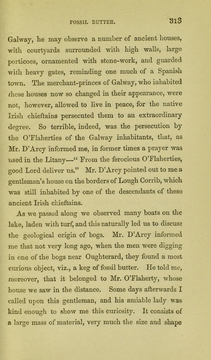 FOSSIL EUTTEK. m3 Gahvay, He may observe a number of ancient Iiouses, witb courtyards surrounded with Higb -walls, large porticoes, ornamented -with stone--work, and guarded vitH heavy gates, reminding one much of a Spanish town. The merchant-princes of Galway, who inhabited these houses now so changed in their appearance, were not, however, allowed to live in peace, for the native Irish chieftains persecuted them to an extraordinary degree. So terrible, indeed, was the persecution by the O’Flaherties of the Galway inhabitants, that, as hlr. D’Arcy informed me, in former times a prayer Avas iised in the Litany—“ From the ferocious O’Flaherties, good Lord deliver us.” Mr. D’Arcy pointed out to me a gentleman’s house on the borders of Lough Corrib, Avhich was still inhabited by one of the descendants of these ancient Irish chieftains. As Ave passed along Ave observed many boats on the lake, laden Avith turf, and this naturally led us to discuss the geological origin of bogs. Mr. D’Arcy informed me that not very long ago, when the men Avere digging in one of the bogs near Oughterard, they found a most curious object, viz., a keg of fossil butter. He told me, moreover, that it belonged to Mr. O’Flaherty, Avhose house Ave saAV in the distance. Some days afterwards I called upon this gentleman, and his amiable lady was kind enough to .shoAV me this curiosity. It consists of a large mass of material, very much the size and shape