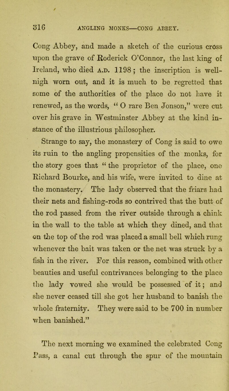 ANGLING MONKS—CONG ABBEY. yi6 Cong Abbey, and made a sketch of the curious cross ujion the grave of Roderick O’Connor, the last king of Ireland, who died a.d. 1198 ; the inscription is well- nigh worn out, and it is much to be regretted that some of the authorities of the place do not liave it renewed, as the words, “ O rare Ben Jonson,” Avere cut over his grave in Westminster Abbey at the kind in- stance of the illustrious philosopher. Strange to say, the monastery of Cong is said to owe its ruin to the angling propensities of the monks, for the story goes that “ the proprietor of the place, ono Richard Bourke, and his Avife, Avere invited to dine at the monastery. The lady observed that the fHars had their nets and fishing-rods so contrived that the butt of the rod passed from the river outside through a chink in the AvaU to the table at which they dined, and that on tlie top of the rod Avas placed a small bell which rung Avhenever the bait was taken or the net AA’as struck by a fish in the river. For this reason, combined Avith other beauties and useful contrivances belonging to the place the lady voAved she Avould be possessed of it; and she never ceased till she got her husband to banish the Avhole fraternity. They Avere said to be 700 in number Avhen banished.” The next morning we examined the celebrated Cong Pass, a canal cut through the spur of the mountain