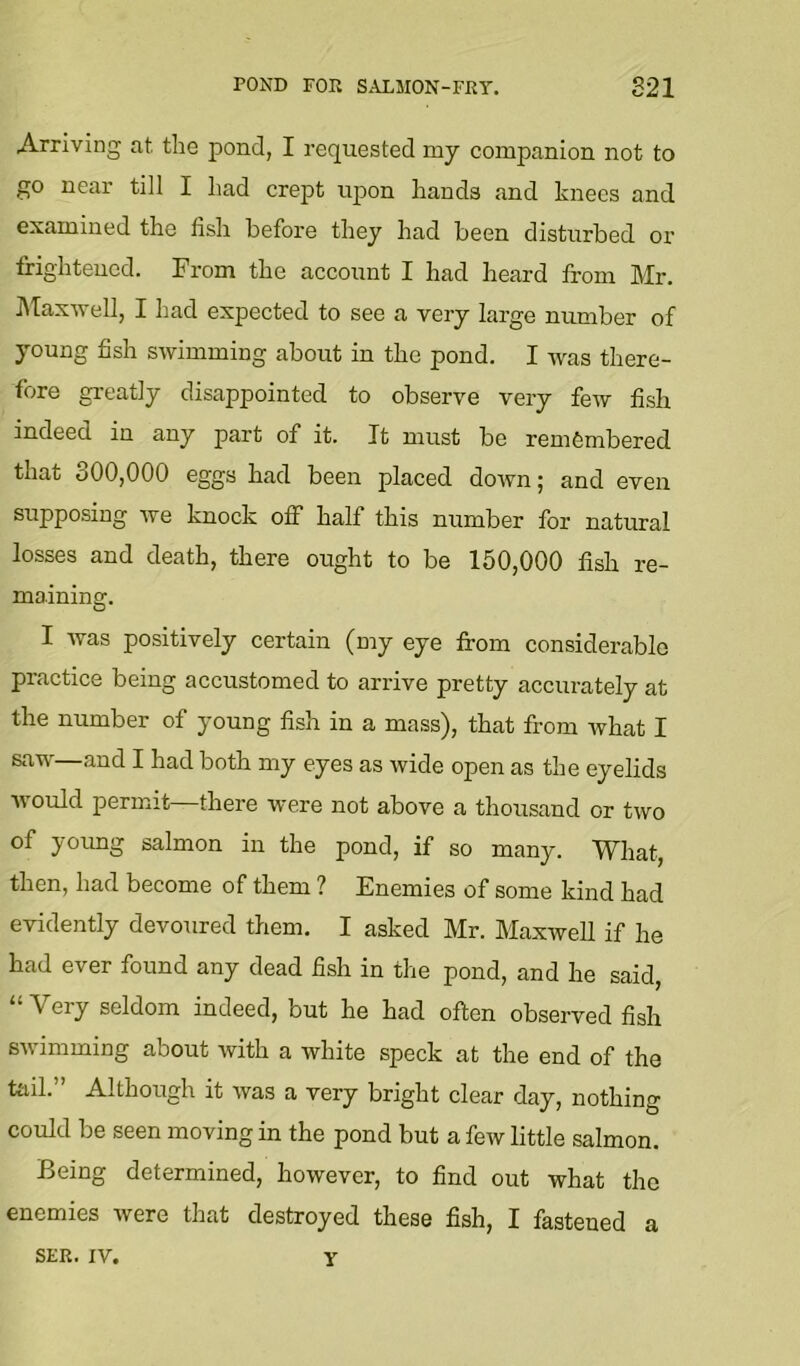 POND FOR SALMON-FRY. 821 Arriving at the pond, I requested my companion not to go near till I had crept upon hands and knees and examined the fish befoi'e they had been disturbed oi’ frighteued. From the account I had heard from Mr. ]\Taxwell, I liad expected to see a very large number of young fish swimming about in the pond. I was there- fore greatly disappointed to observe very few fish indeed in any part of it. It must be remfembered that 300,000 eggs had been placed down; and even supposing we knock off half this number for natural losses and death, there ought to be 150,000 fish re- maining. I was positively certain (my eye from considerable practice being accustomed to arrive pretty accurately at the number of young fish in a mass), that from what I saw—and I had both my eyes as wide open as the eyelids would permit there were not above a thousand or two of young salmon in the pond, if so many. What, then, had become of them ? Enemies of some kind had evidently devoured them. I asked Mr. Maxwell if he had ever found any dead fish in the pond, and he said, “Very seldom indeed, but he had often observed fish swimming about with a white speck at the end of the toll.” Although it was a very bright clear day, nothing could be seen moving in the pond but a few little salmon. Being determined, however, to find out what the enemies were that destroyed these fish, I fastened a SER. IV. Y