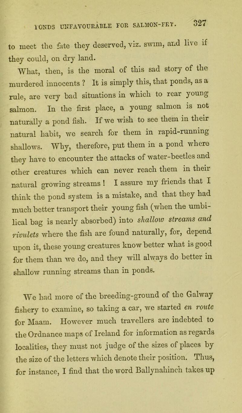 lOKDS UNFAVOURABLE FOR SALIION-FKT. to meet the fate they deserved, viz. swim, and live if they could, on dry land. What, then, is the moral of this sad story of the mur dered innocents ? It is simply this, that ponds, as a rule, are very bad situations in which to rear young salmon. In the first place, a yoimg salmon is not naturally a pond fish. If we wish to see them in their natural habit, we search for them in rapid-running shallows. Why, therefore, put them in a pond where they have to encounter the attacks of water-beetles and other creatures which can never reach them in their natural growing streams ! I assure my friends that I think the pond system is a mistake, and that they had much better transport their young fish (when the umbi- lical bag is nearly absorbed) into shallow streams and rivulets where the fish are found naturally, for, depend upon it, these young creatures know better what is good for them than we do, and they will always do better in shallow running streams than in ponds. We had more of the breeding-ground of the Galway fishery to examine, so taking a car, we started en route for Maam. However much travellers are indebted to the Ordnance maps of Ireland for information as regards localities, they must not judge of the sizes of places by the size of the letters which denote their position. Thus, for instance, I find that the word Ballynahinch takes up