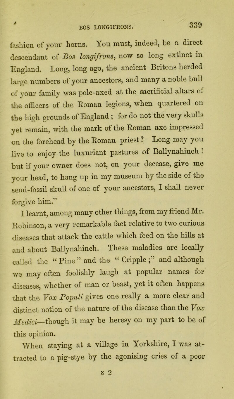 4 BOS LONGIFRONS. 339 fashion of your horns. You must, indeed, be a direct descendant of Bos longifrons, now so long extinct in England. Long, long ago, the ancient Britons herded large number’s of your ancestors, and many a noble bull your family was pole-axed at the sacrificial altars of the officers of the Eoman legions, when quartered on the high grounds of England ; for do not the very shulls yet remrdn, with the mark of the Roman axe impressed on the forehead by the Eoman priest ? Long may you live to enjoy the luxuriant pastures of Ballynahinch . but if your owner does not, on your decease, give me your head, to hang up in my museum by the side of the semi-fossil skull of one of your ancestors, I shall never forgive him.” I learnt, among many other things, from my friend Mr. Robinson, a very remarkable fact relative to two curious diseases that attack the cattle which feed on the hills at and about Ballynahinch. These maladies are locally called the “ Pine ” and the “ Cripple and although we may often foolishly laugh at popular names for diseases, whether of man or beast, yet it often happens that the Vox Populi gives one really a more clear and distinct notion of the nature of the disease than the Vox jlfedia—though it may be heresy on my part to be of this opinion. When staying at a village in Yorkshire, I was at- tracted to a pig-stye by the agonising cries of a poor