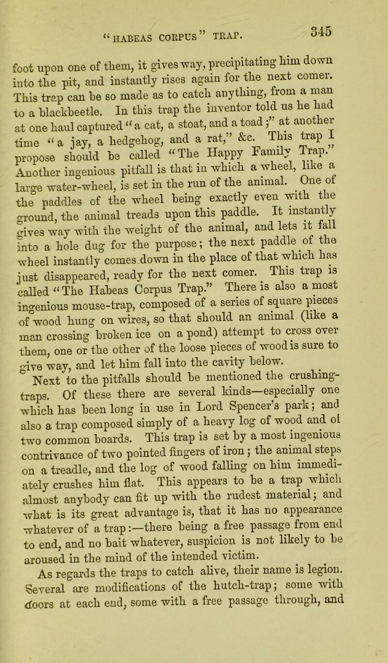 “habeas corpus” trap. foot upon one of them, it gives way, precipitating him down into the pit, and instantly rises again for the next comer. This trap can he so made as to catch anything, from a man to a hlachheetle. In this trap the inventor told us he had at one haul captured “ a cat, a stoat, and a toadat another time “ a jay, a hedgehog, and a rat,” &c. This trap I propose should ha called “The Happy Family Trap. Another ingenious pitfaU is that in which a wheel, like a large water-wheel, is set in the run of the animal. _ One ot the paddles of the wheel being exactly even with the ^rround, the animal treads upon this paddle. It instantly °ives way with the weight of the animal, and lets it fall into a hole dug for the purpose; the next paddle of the wheel instantly comes down in the place of that which has iust disappeared, ready for the next comer. _ This trap is called “ The Habeas Corpus Trap.” There is also a most ingenious mouse-trap, composed of a series of square pieces of wood hung on wires, so that should an animal (like a man crossing broken ice on a pond) attempt to cross over them, one or the other of the loose pieces of wood is sure to o-ive way, and let him fall into the cavity below. Next to the pitfalls should be mentioned the crushing- traps. Of these there are several kinds—especially one which has been long in use in Lord Spencer’s park; and also a trap composed simply of a heavy log of wood and ol two common boards. This trap is set by a most ingenious contrivance of two pointed fingers of iron; the animal steps on a treadle, and the log of wood falling on him immedi- ately crushes him fiat. This appears to be a trap which almost anybody can fit up with the rudest material; and what is its great advantage is, that it has no appeai-ance whatever of a trapthere being a free passage from end to end, and no bait whatever, suspicion is not likely to be aroused in the mind of the intended victim. As regards the traps to catch alive, their name is legion. Several are modifications of the hutch-trap; some with doors at each end, some with a free passage through, and