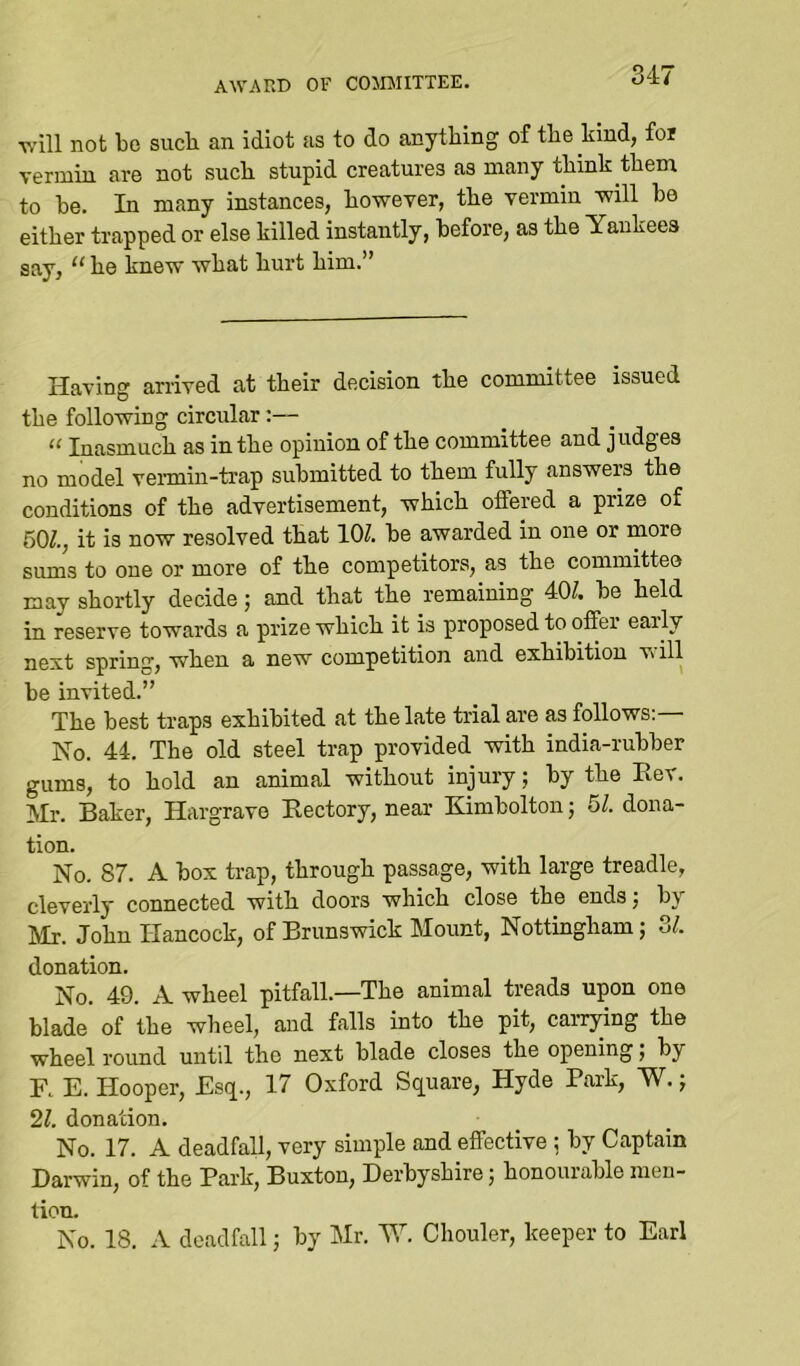 AWARD OF COMMITTEE. will not be sucb an idiot as to do anything of the kind, for vermin are not sucb stupid creatures as many tbink them to be. In many instances, however, the vermin will be either trapped or else killed instantly, before, as the Yankees say, “ be knew what hurt him.” Having arrived at their decision the committee issued the following circular;— “ Inasmuch as in the opinion of the committee and judges no model vermin-trap submitted to them fully answers the conditions of the advertisement, which offered a prize of 501., it is now resolved that 10?. be awarded in one or more sums to one or more of the competitors, as the committee may shortly decide j and that the remaining 40?. be held in reserve towards a prize which it is proposed to offer early next spring, when a new competition and exhibition vill be invited.” The best traps exhibited at the late trial are as follows;— No. 44. The old steel trap provided with india-rubber gums, to hold an animal without injury; by the Eev. Mr. Baker, Hargrave Kectory, near Kimbolton; 51. dona- tion. No. 87. A box trap, through passage, with large treadle, cleverly connected with doors which close the endsj by Mr. John Hancock, of Brunswick Mount, Nottingham •, 3L donation. No. 49. A wheel pitfall.—The animal treads upon one blade of the wheel, and falls into the pit, carrying the wheel round until the next blade closes the opening; by F. E. Hooper, Esq., 17 Oxford Square, Hyde Park, W.; 21. donation. No. 17. A deadfall, very simple and effective ; by Captain Darwin, of the Park, Buxton, Derbyshire j honourable men- tion. No. 18. A deadfall; by Mr. W. Chouler, keeper to Earl