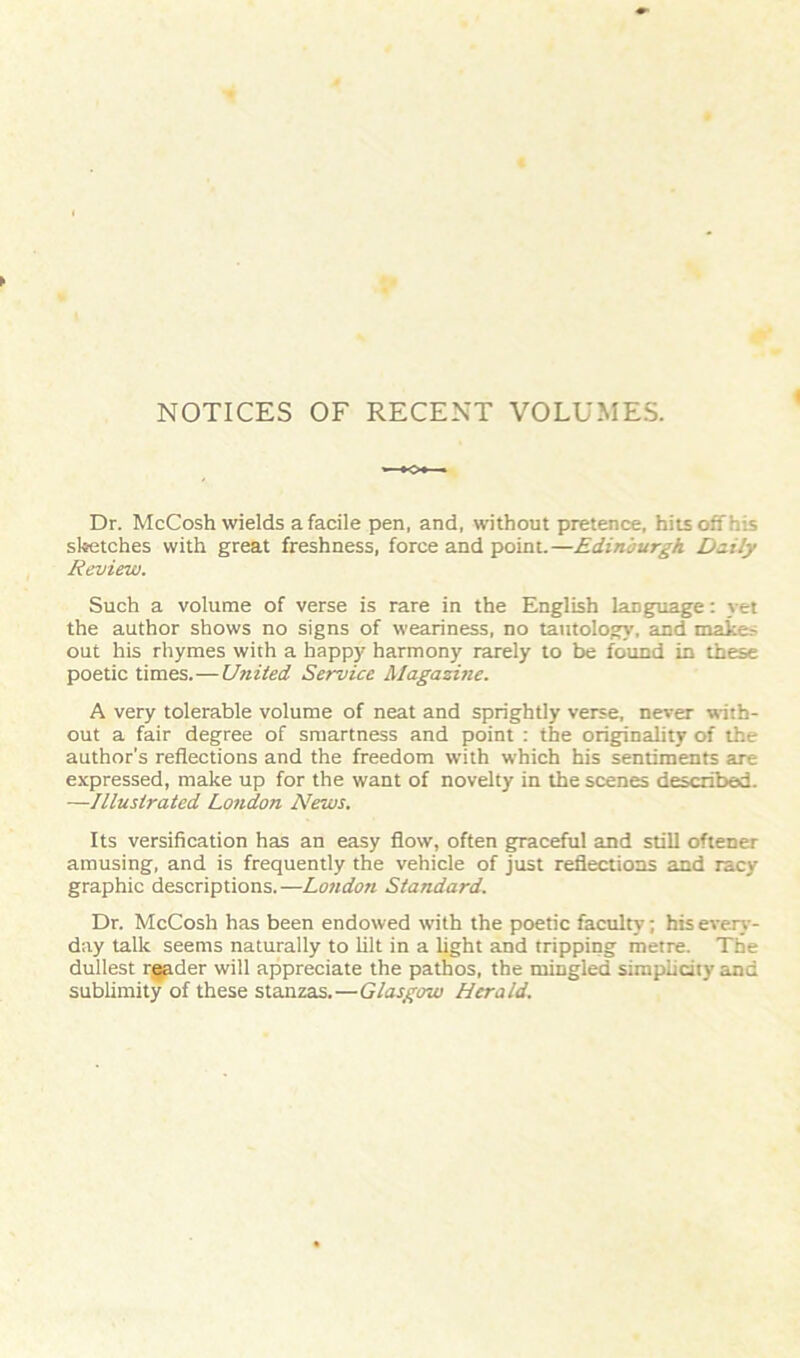 NOTICES OF RECENT VOLUMES. Dr. McCosh wields a facile pen, and, without pretence, hitsoiThis sketches with great freshness, force and point.—Edinburgh Daily Review. Such a volume of verse is rare in the English language: yet the author shows no signs of weariness, no tautology, and makes out his rhymes with a happy harmony rarely to be found in these poetic times.—United Service Magazine. A very tolerable volume of neat and sprightly verse, never with- out a fair degree of smartness and point : the originality of the author’s reflections and the freedom with which his sentiments are expressed, make up for the want of novelty in the scenes described. —Illustrated London News. Its versification has an easy flow, often graceful and still oftener amusing, and is frequently the vehicle of just reflections and racy graphic descriptions.—London Standard. Dr. McCosh has been endowed with the poetic faculty; his every- day talk seems naturally to lilt in a light and tripping metre. The dullest rggder will appreciate the pathos, the mingled simplicity and sublimity of these stanzas.—Glasgow Herald.