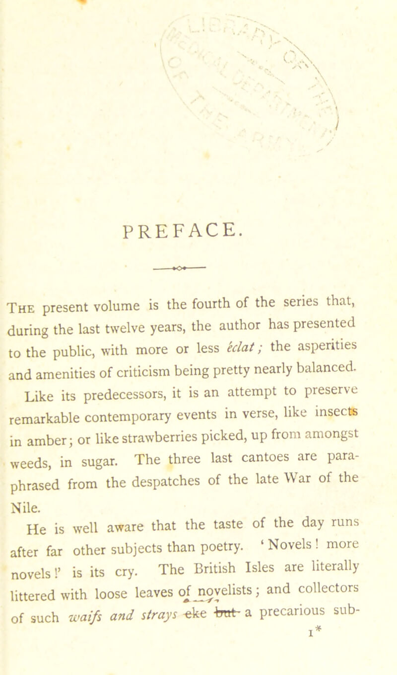 PREFACE. The present volume is the fourth of the series that, during the last twelve years, the author has presented to the public, with more or less eclat; the asperities and amenities of criticism being pretty nearly balanced. Like its predecessors, it is an attempt to preserve remarkable contemporary events in verse, like insects in amber; or like strawberries picked, up from amongst weeds, in sugar. The three last cantoes are para- phrased from the despatches of the late War of the Nile. He is well aware that the taste of the day runs after far other subjects than poetry. ‘ Novels ! more novels!’ is its cry. The British Isles are literally littered with loose leaves o^jioyelists; and collectors of such waifs and strays -eke -bnt- a precarious sub-