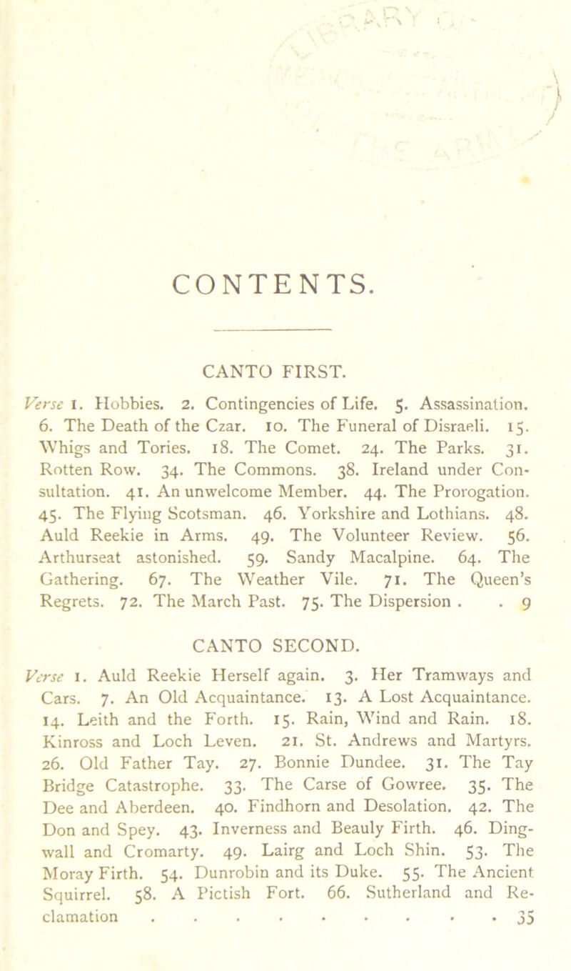 CONTENTS. CANTO FIRST. yerse i. Hobbies. 2. Contingencies of Life. S* Assassination. 6. The Death of the Czar. lo. The Funeral of Disraeli. 15. Whigs and Tories. 18. The Comet. 24. The Parks. 31. Rotten Row. 34. The Commons. 38. Ireland under Con- sultation. 41. An unwelcome Member. 44. The Prorogation. 45. The Flying Scotsman. 46. Yorkshire and Lothians. 48. Auld Reekie in Arms. 49. The Volunteer Review. 56. Arthurseat astonished. 59. Sandy Macalpine. 64. The Gathering. 67. The Weather Vile. 71. The Queen’s Regrets. 72. The March Past. 75. The Dispersion . . g CANTO SECOND. Fc-rse I. Auld Reekie Herself again. 3. Her Tramways and Cars. 7. An Old Acquaintance. 13. A Lost Acquaintance. 14. Leith and the Forth. 15. Rain, Wind and Rain. 18. Kinross and Loch Leven. 21. St. Andrews and Martyrs. 26. Old Father Tay. 27. Bonnie Dundee. 31. The Tay Bridge Catastrophe. 33. The Carse of Gowree, 35. The Dee and Aberdeen. 40. Findhorn and Desolation. 42. The Don and Spey. 43. Inverness and Beauly Firth. 46. Ding- wall and Cromarty. 49. Lairg and Loch Shin. 53. The Moray Firth. 54. Dunrobin and its Duke. 55. The Ancient Squirrel. 58. A Pictish Fort. 66. Sutherland and Re- clamation ......... 35