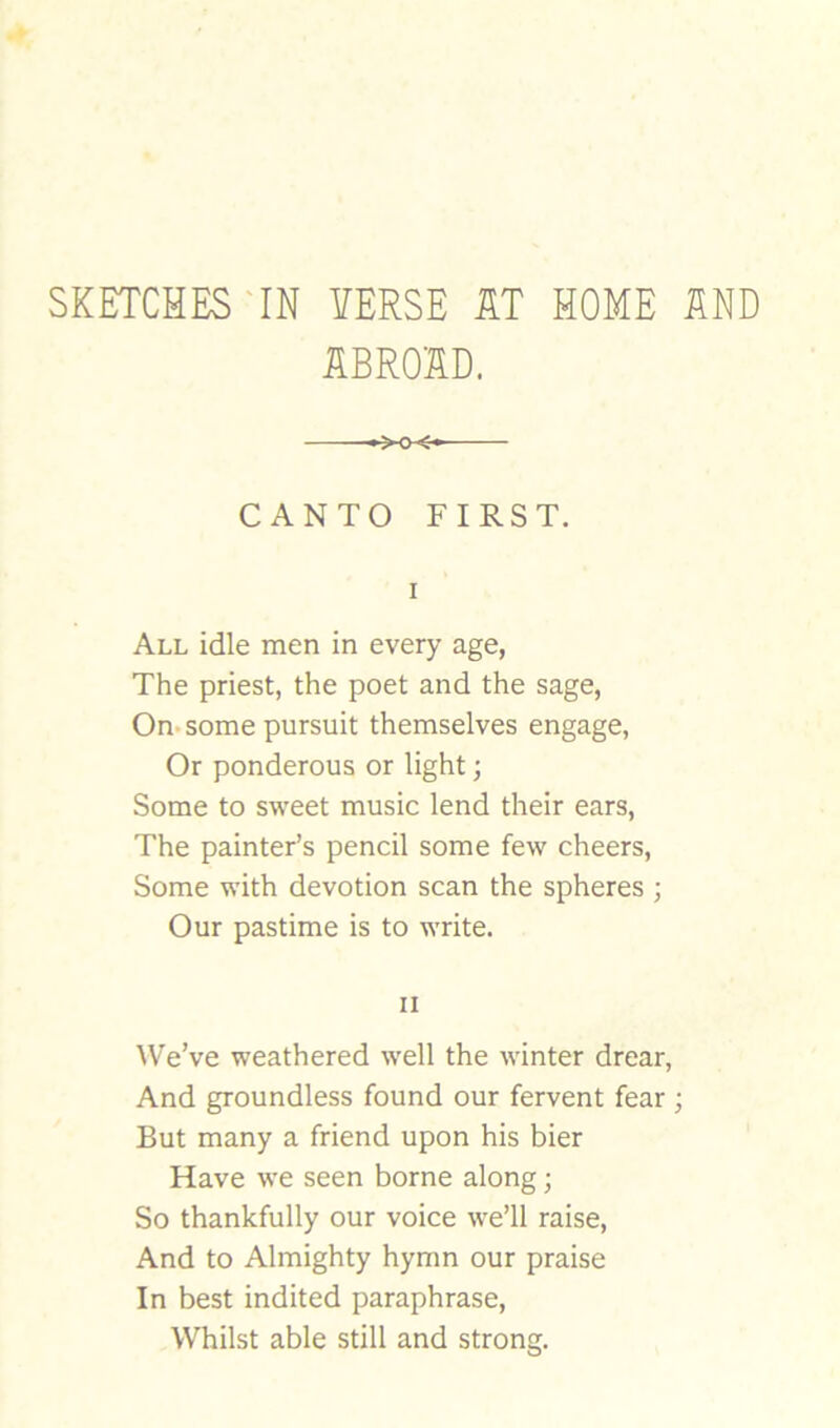 SKETCHES'IN VERSE KT HOME SND ilBROSD. CANTO FIRST. I All idle men in every age, The priest, the poet and the sage. On-some pursuit themselves engage, Or ponderous or light; Some to sweet music lend their ears. The painter’s pencil some few cheers. Some with devotion scan the spheres ; Our pastime is to write. II ^Ve’ve weathered well the winter drear, And groundless found our fervent fear ; But many a friend upon his bier Have we seen borne along; So thankfully our voice we’ll raise. And to Almighty hymn our praise In best indited paraphrase. Whilst able still and strong.