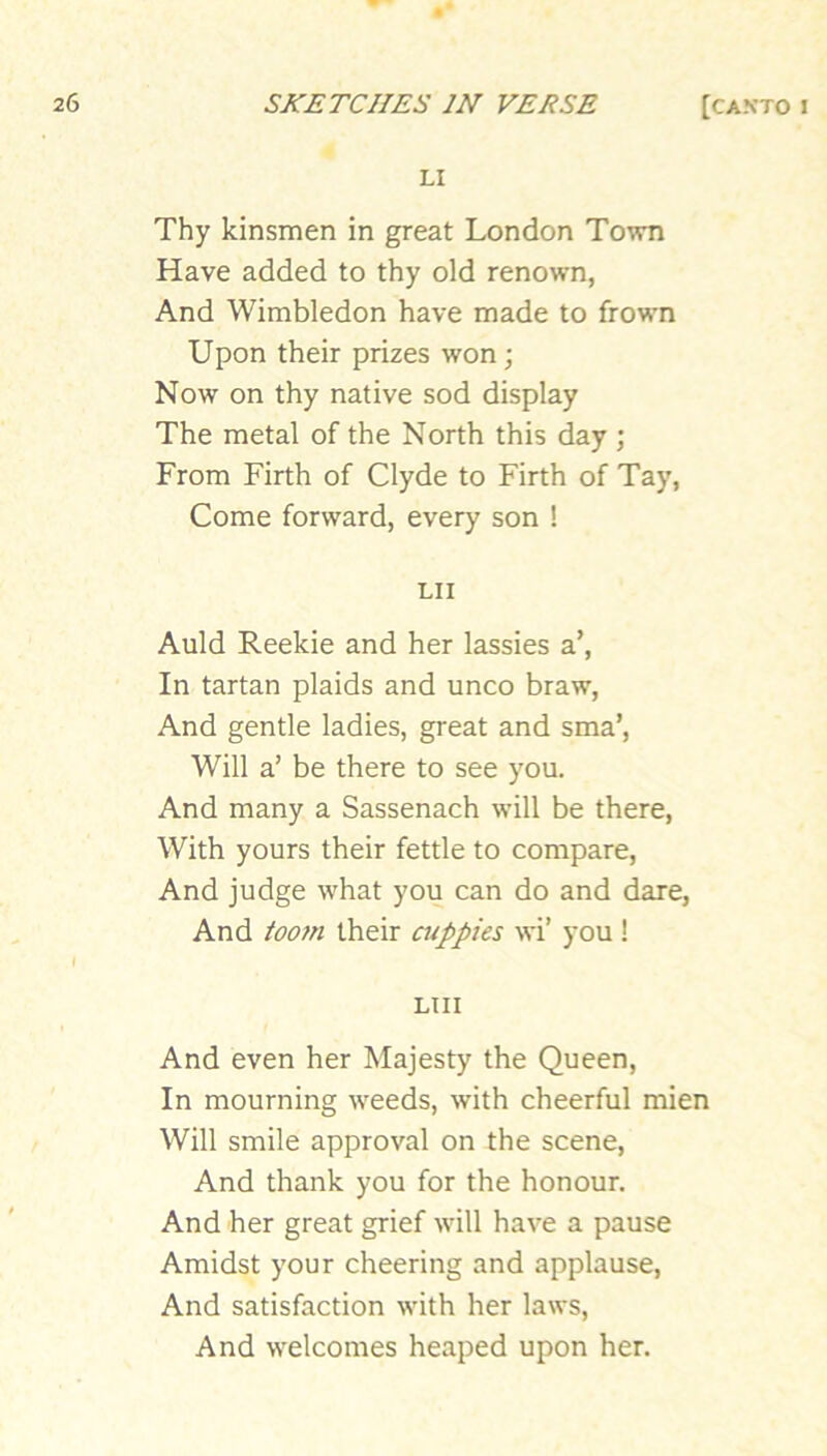 LI Thy kinsmen in great London Town Have added to thy old renown, And Wimbledon have made to frown Upon their prizes won; Now on thy native sod display The metal of the North this day ; From Firth of Clyde to Firth of Tay, Come forward, every son ! LII Auld Reekie and her lassies a’. In tartan plaids and unco braw, And gentle ladies, great and sma’. Will a’ be there to see you. And many a Sassenach will be there, With yours their fettle to compare, And judge what you can do and dare, And toom their atppies wi’ you ! LTII And even her Majesty the Queen, In mourning weeds, with cheerful mien Will smile approval on the scene. And thank you for the honour. And her great grief will have a pause Amidst your cheering and applause, And satisfaction with her laws. And welcomes heaped upon her.