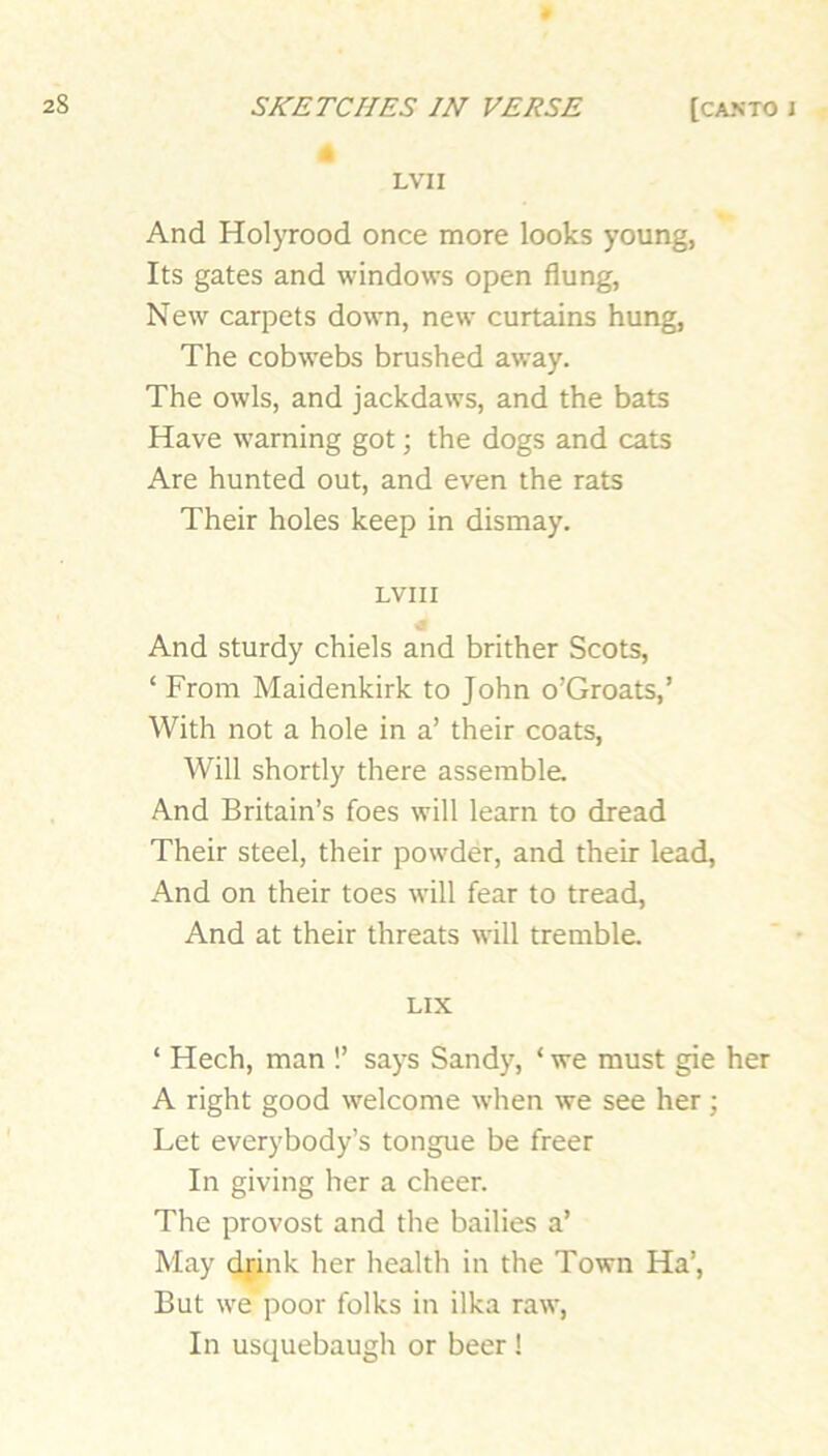 LVII And Holyrood once more looks young, Its gates and windows open flung, New carpets down, new curtains hung. The cobwebs brushed away. The owls, and jackdaws, and the bats Have warning got; the dogs and cats Are hunted out, and even the rats Their holes keep in dismay. LVII I And sturdy chiels and brither Scots, ‘ From Maidenkirk to John o’Groats,’ With not a hole in a’ their coats. Will shortly there assemble. And Britain’s foes will learn to dread Their steel, their powder, and their lead. And on their toes will fear to tread. And at their threats will tremble. LIX ‘ Hech, man !’ says Sandy, ‘ we must gie her A right good welcome when we see her; Let everybody’s tongue be freer In giving her a cheer. The provost and the bailies a’ May dfink her health in the Town Ha’, But we poor folks in ilka raw, In usquebaugh or beer !