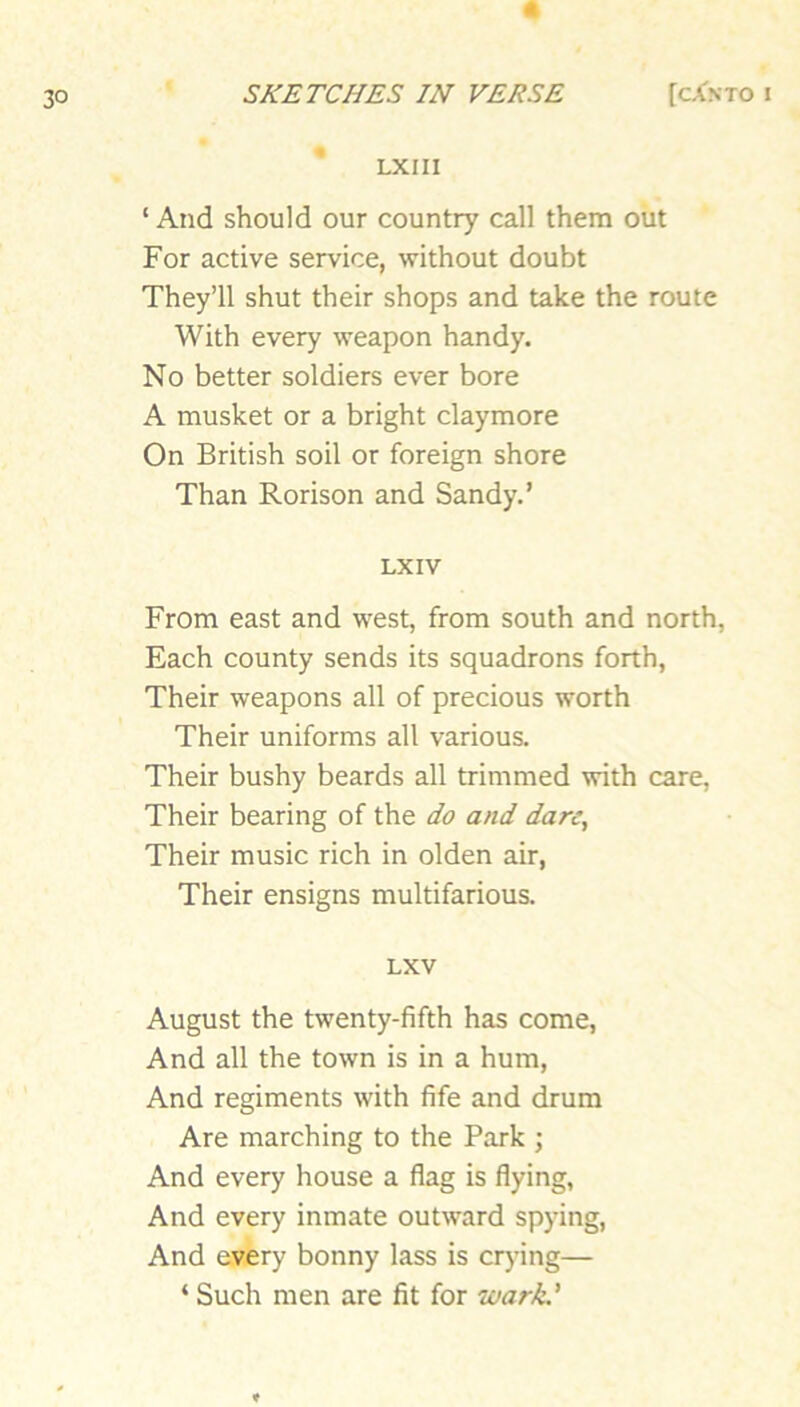 LXIII ‘ And should our country call them out For active service, without doubt They’ll shut their shops and take the route With every weapon handy. No better soldiers ever bore A musket or a bright claymore On British soil or foreign shore Than Rorison and Sandy.’ LX IV From east and west, from south and north, Each county sends its squadrons forth, Their weapons all of precious worth Their uniforms all various. Their bushy beards all trimmed with care. Their bearing of the do and dare. Their music rich in olden air, Their ensigns multifarious. LXV August the twenty-fifth has come. And all the town is in a hum. And regiments with fife and drum Are marching to the Park ; And every house a flag is flying, And every inmate outward spying. And every bonny lass is crying— ‘ Such men are fit for wark.'