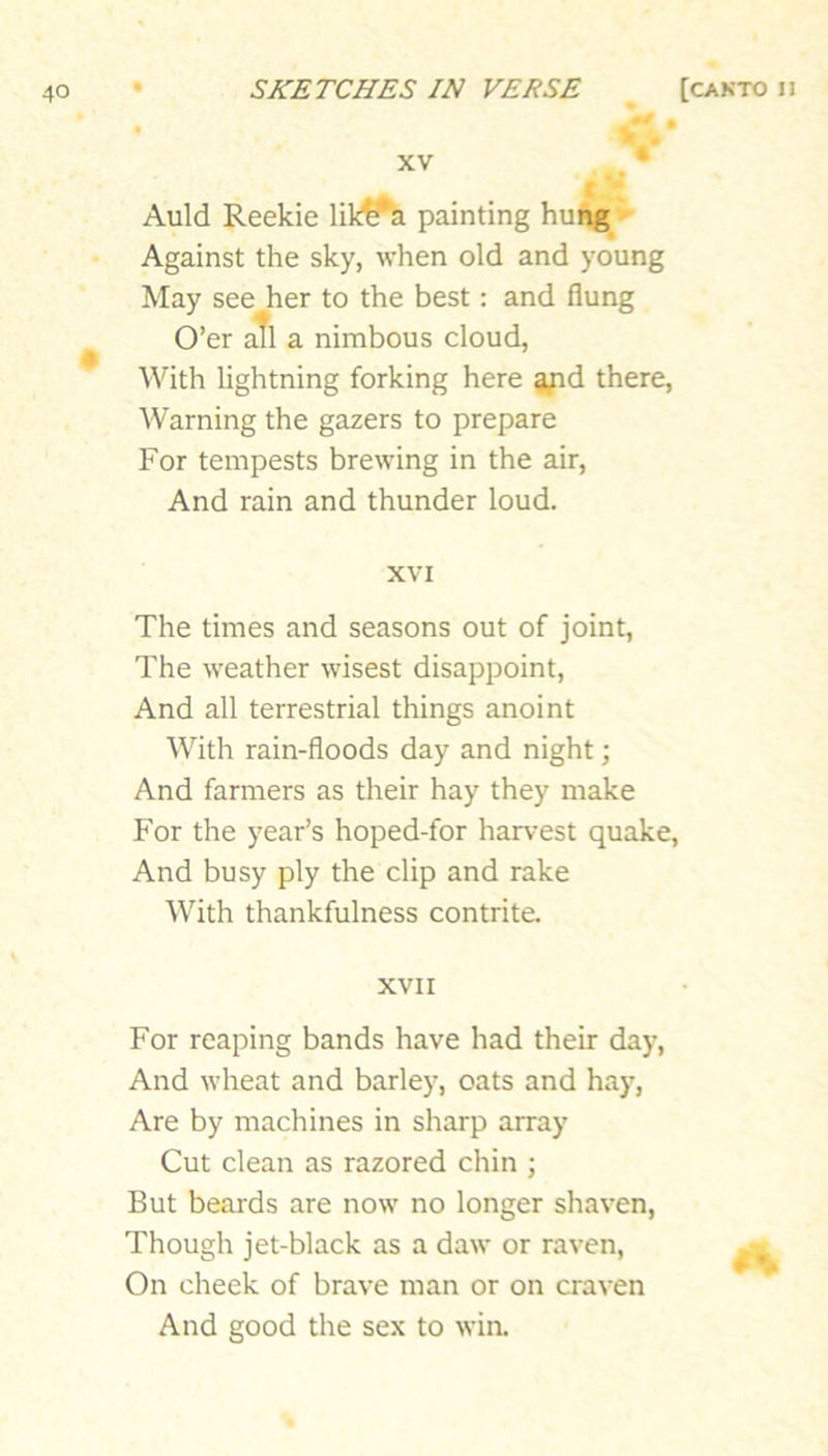 « r.* XV . • Auld Reekie likifa painting hung*' Against the sky, when old and young May see her to the best: and flung O’er aTl a nimbous cloud, With lightning forking here a^d there, Warning the gazers to prepare For tempests brewing in the air. And rain and thunder loud. XVI The times and seasons out of joint, The weather wisest disappoint. And all terrestrial things anoint With rain-floods day and night; And farmers as their hay they make For the year’s hoped-for harvest quake. And busy ply the clip and rake With thankfulness contrite. XVII For reaping bands have had their day. And wheat and barley, oats and hay. Are by machines in sharp array Cut clean as razored chin ; But beards are now no longer shaven. Though jet-black as a daw or raven. On cheek of brave man or on craven And good the sex to win.