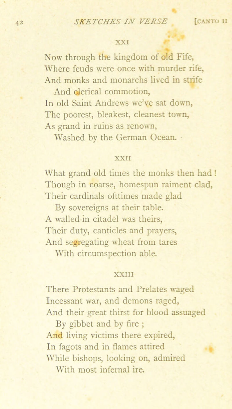 % • * XXI % Now through the kingdom of oid Fife, Where feuds were once with murder rife, And monks and monarchs lived in st^fe And oJerical commotion, In old Saint Andrews we’ve sat down. The poorest, bleakest, cleanest town. As grand in ruins as renown, Washed by the German Ocean. XXII What grand old times the monks then had ! Though in coarse, homespun raiment clad. Their cardinals ofttimes made glad By sovereigns at their table. A walled-in citadel was theirs. Their duty, canticles and prayers. And segregating wheat from tares With circumspection able. XXIII There Protestants and Prelates waged Incessant war, and demons raged. And their great thirst for blood assuaged By gibbet and by fire ; And living victims there expired. In fagots and in flames attired , While bishops, looking on, admired AVith most infernal ire.
