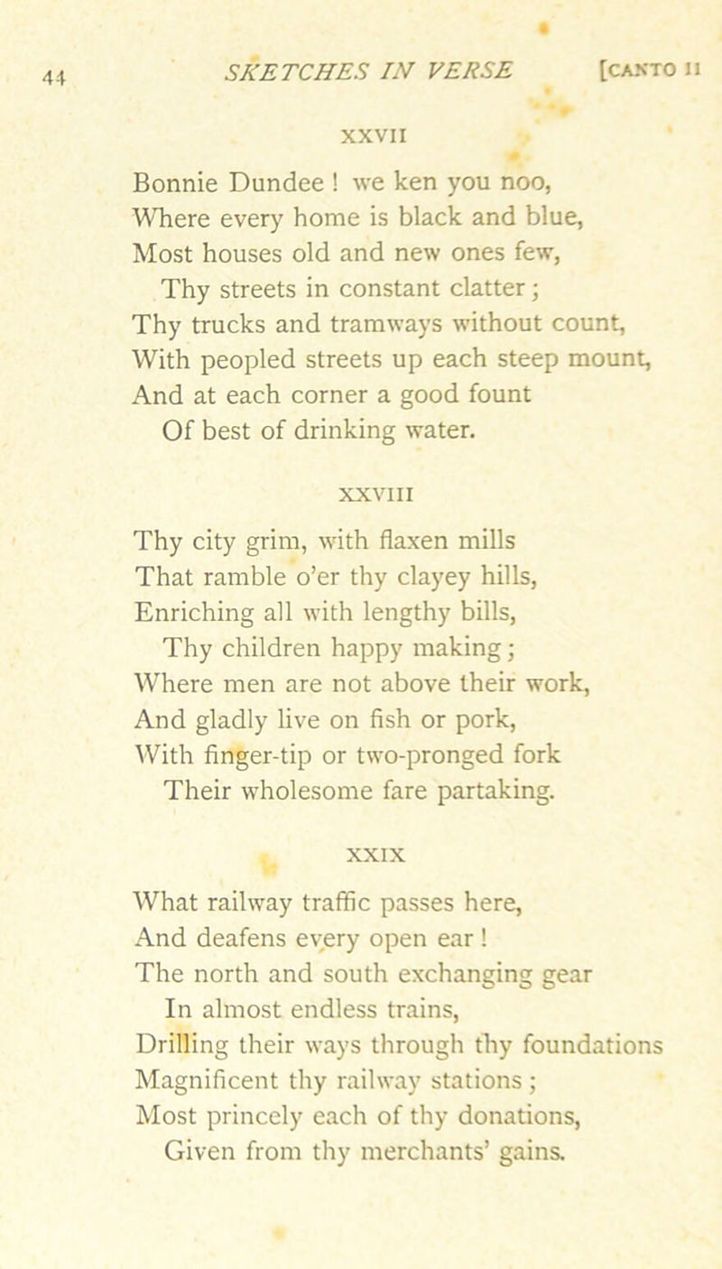 XXVII Bonnie Dundee ! we ken you noo, Where every home is black and blue, Most houses old and new ones few, Thy streets in constant clatter; Thy trucks and tramways without count. With peopled streets up each steep mount. And at each corner a good fount Of best of drinking water. XXVIII Thy city grim, with flaxen mills That ramble o’er thy clayey hills, Enriching all with lengthy bills, Thy children happy making; Where men are not above their work. And gladly live on fish or pork. With finger-tip or two-pronged fork Their wholesome fare partaking. XXIX What railway traffic passes here. And deafens every open ear! The north and south exchanging gear In almost endless trains. Drilling their ways through thy foundations Magnificent thy railway stations ; Most princely each of thy donations. Given from thy merchants’ gains.