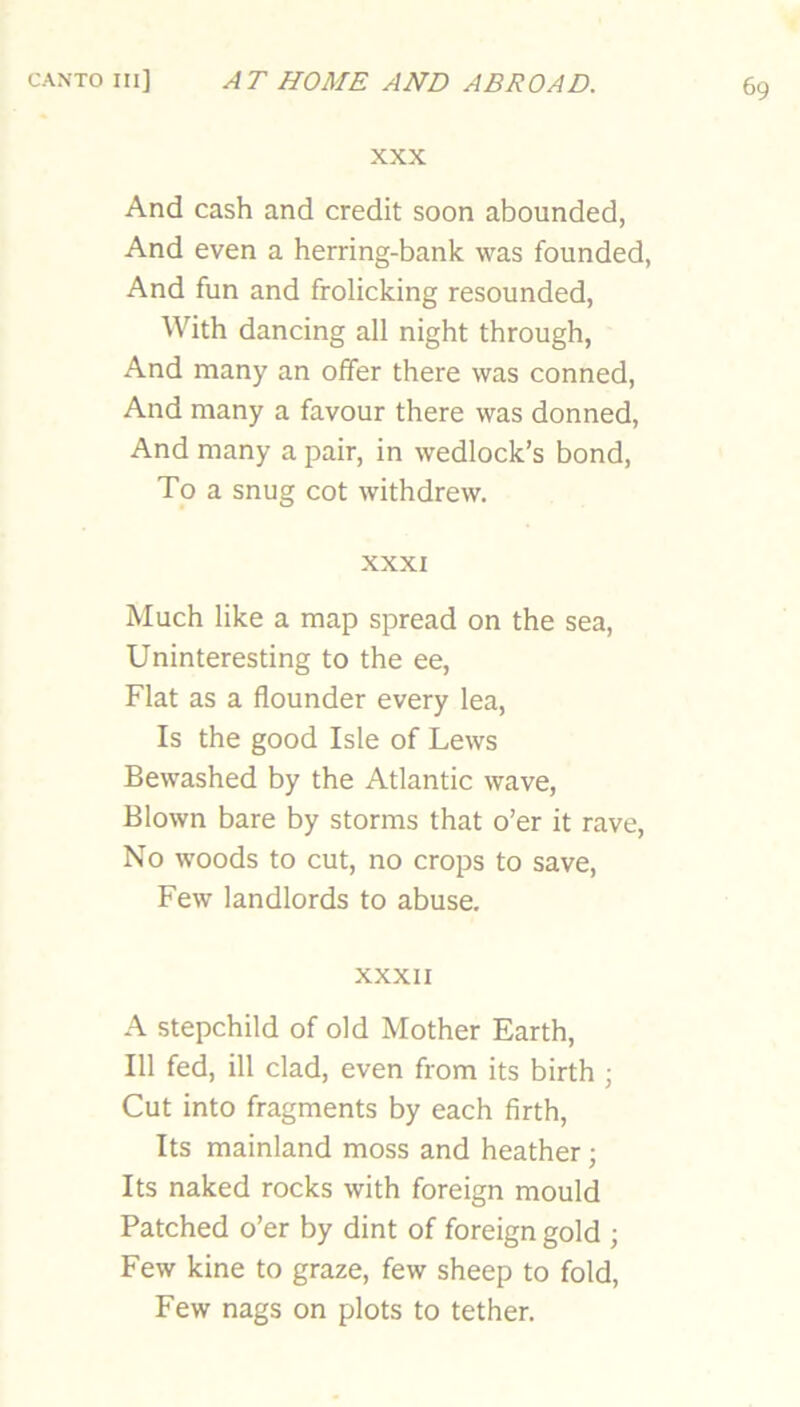 XXX And cash and credit soon abounded, And even a herring-bank was founded, And fun and frolicking resounded. With dancing all night through, And many an offer there was conned. And many a favour there was donned. And many a pair, in wedlock’s bond. To a snug cot withdrew. XXXI Much like a map spread on the sea. Uninteresting to the ee. Flat as a flounder every lea. Is the good Isle of Lews Bewashed by the Atlantic wave. Blown bare by storms that o’er it rave. No woods to cut, no crops to save. Few landlords to abuse, XXXII A stepchild of old Mother Earth, 111 fed, ill clad, even from its birth ; Cut into fragments by each firth. Its mainland moss and heather; Its naked rocks with foreign mould Patched o’er by dint of foreign gold ; Few kine to graze, few sheep to fold. Few nags on plots to tether.