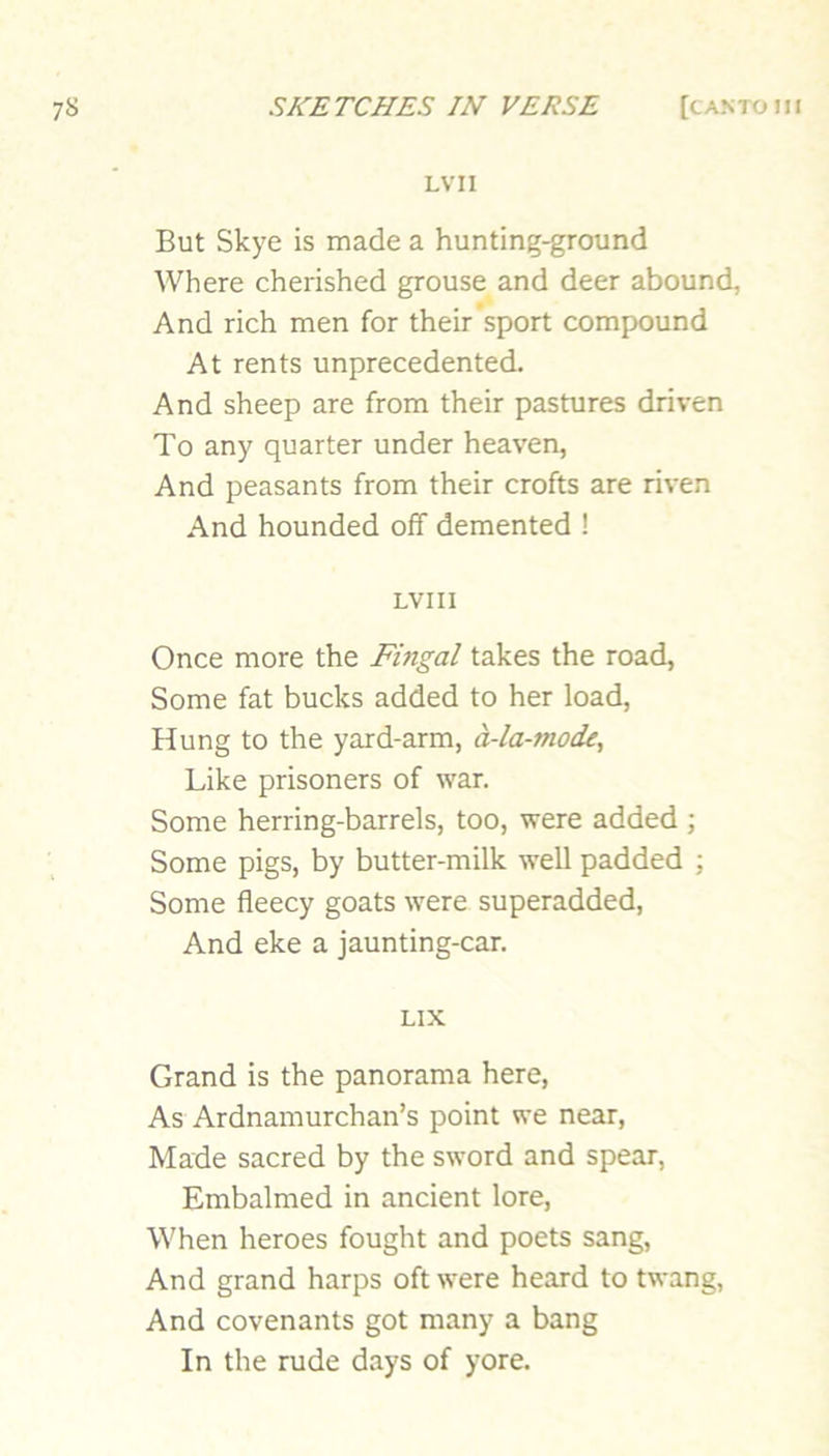 LVII But Skye is made a hunting-ground Where cherished grouse and deer abound, And rich men for their’sport compound At rents unprecedented. And sheep are from their pastures driven To any quarter under heaven, And peasants from their crofts are riven And hounded off demented ! LVII I Once more the Fingal takes the road, Some fat bucks added to her load, Hung to the yard-arm, d-la-mode. Like prisoners of war. Some herring-barrels, too, were added ; Some pigs, by butter-milk well padded ; Some fleecy goats were superadded. And eke a jaunting-car. LIX Grand is the panorama here, As Ardnamurchan’s point we near. Made sacred by the sword and spear. Embalmed in ancient lore. When heroes fought and poets sang. And grand harps oft were heard to twang, And covenants got many a bang In the rude days of yore.