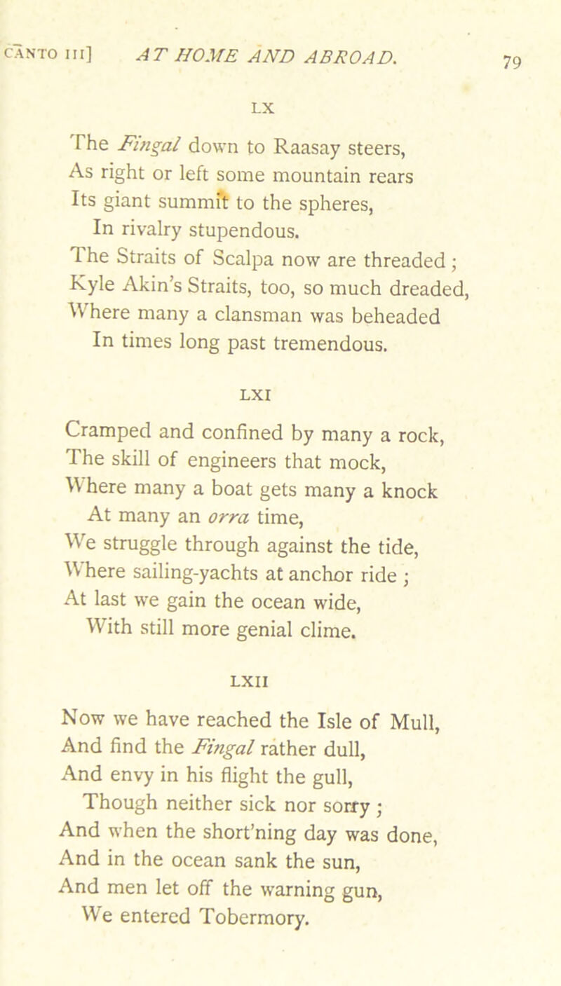 79 LX The Fingal down to Raasay steers, As right or left some mountain rears Its giant summft to the spheres, In rivalry stupendous. The Straits of Scalpa now are threaded ; Kyle Akin’s Straits, too, so much dreaded. Where many a clansman was beheaded In times long past tremendous. LXI Cramped and confined by many a rock, The skill of engineers that mock, W here many a boat gets many a knock At many an orra time. We struggle through against the tide. Where sailing-yachts at anchor ride ; At last we gain the ocean wide. With still more genial clime. LXII Now we have reached the Isle of Mull, And find the Fingal rather dull, And envy in his flight the gull. Though neither sick nor sorry ; And when the short’ning day was done, And in the ocean sank the sun. And men let off the warning gun. We entered Tobermory.