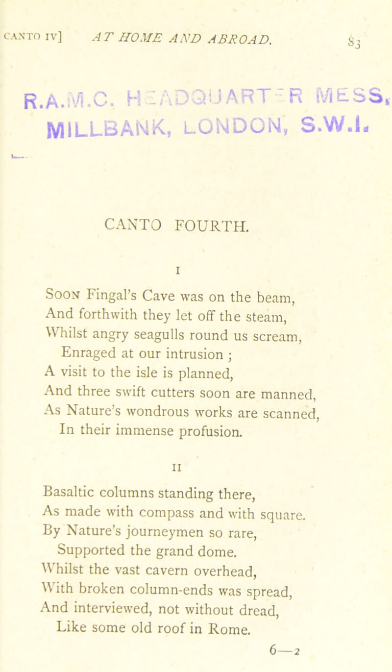 R.A.iVi.C. H:AOa!JART-R MESS, MILLBANK., LONDON, S.W.I. CANTO FOURTH. I Soon Fingal’s Cave was on the beam, And forthwith they let off the steam, Whilst angry seagulls round us scream. Enraged at our intrusion ; A visit to the isle is planned. And three swift cutters soon are manned. As Nature’s wondrous works are scanned. In their immense profusion. II Basaltic columns standing there. As made with compass and with square. By Nature’s journeymen so rare. Supported the grand dome. W'hilst the vast cavern overhead, With broken column-ends was spread. And interviewed, not without dread. Like some old roof in Rome.