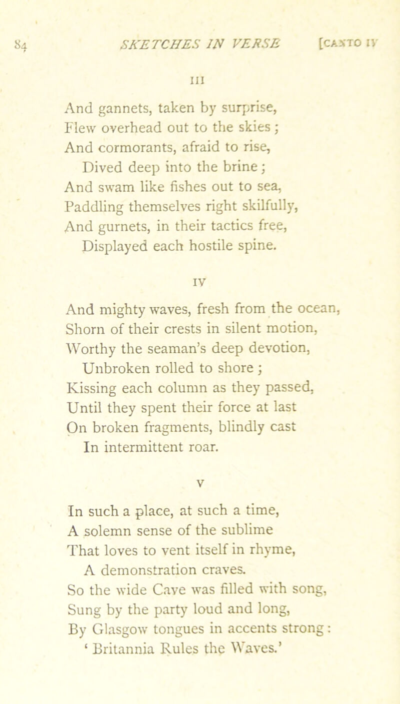 111 And gannets, taken by surprise, Flew overhead out to the skies; And cormorants, afraid to rise. Dived deep into the brine; And swam like fishes out to sea, Paddling themselves right skilfully. And gurnets, in their tactics free. Displayed each hostile spine. IV And mighty waves, fresh from the ocean. Shorn of their crests in silent motion, Worthy the seaman’s deep devotion, Unbroken rolled to shore ; Kissing each column as they passed. Until they spent their force at last On broken fragments, blindly cast In intermittent roar. V In such a place, at such a time, A solemn sense of the sublime That loves to vent itself in rhyme, A demonstration craves. So the wide Cave was filled with song, Sung by the party loud and long. By Glasgow tongues in accents strong: ‘ Britannia Rules the Waves.’