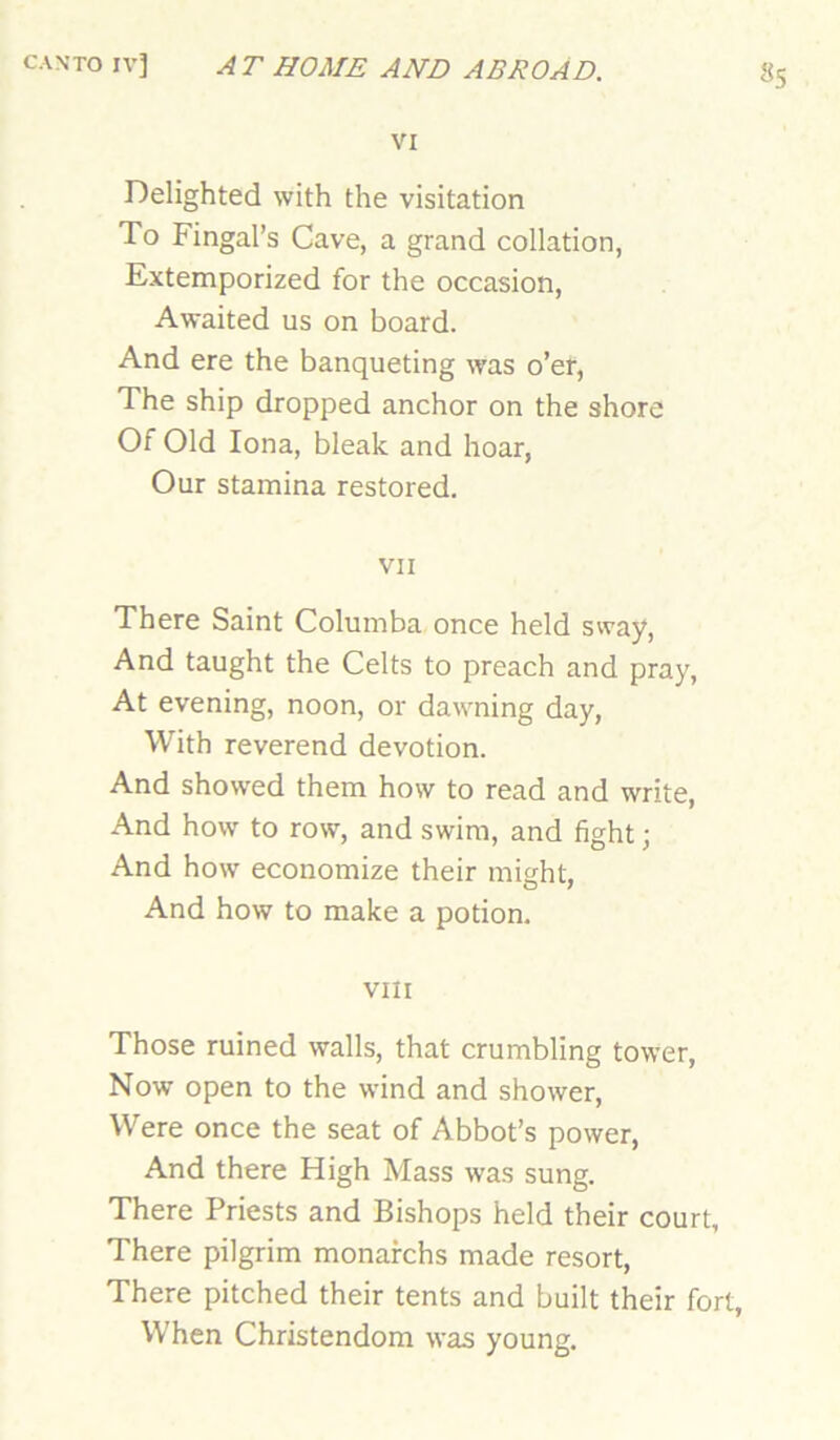 VI Delighted with the visitation To Fingal’s Cave, a grand collation, Extemporized for the occasion. Awaited us on board. And ere the banqueting was o’er, The ship dropped anchor on the shore Of Old Iona, bleak and hoar, Our stamina restored. VII There Saint Columba once held sway. And taught the Celts to preach and pray. At evening, noon, or dawning day, With reverend devotion. And showed them how to read and write. And how to row, and swim, and fight; And how economize their might, And how to make a potion. VIII Those ruined walls, that crumbling tower, Now open to the wind and shower. Were once the seat of Abbot’s power, And there High Mass was sung. There Priests and Bishops held their court. There pilgrim monafchs made resort. There pitched their tents and built their fort, When Christendom was young.