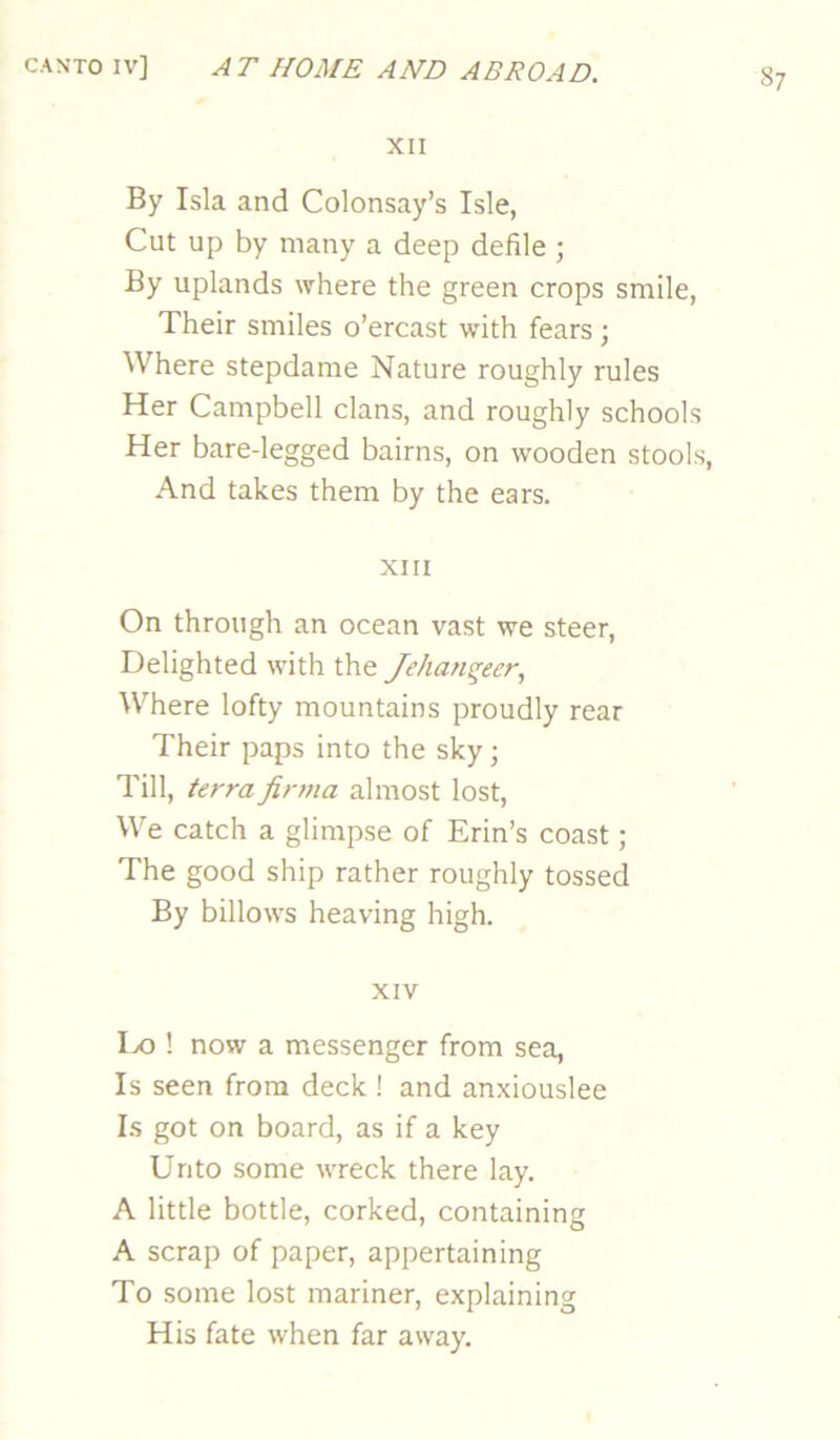 XII By Isla and Colonsay’s Isle, Cut up by many a deep defile ; By uplands where the green crops smile, Their smiles o’ercast with fears ; Where stepdarae Nature roughly rules Her Campbell clans, and roughly schools Her bare-legged bairns, on wooden stools, And takes them by the ears. XIII On through an ocean vast we steer. Delighted with the Jehanqeer., Where lofty mountains proudly rear Their paps into the sky; Till, terra fir?na almost lost. We catch a glimpse of Erin’s coast ; The good ship rather roughly tossed By billows heaving high. XIV Ix) 1 now a messenger from sea. Is seen from deck ! and anxiouslee Ls got on board, as if a key Unto some wreck there lay. A little bottle, corked, containing A scrap of paper, appertaining To some lost mariner, explaining His fate when far away.