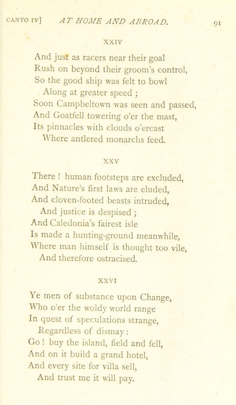 91 XXIV And just as racers near their goal Rush on beyond their groom’s control, So the good ship was felt to bowl Along at greater speed ; Soon Campbeltown was seen and passed, And Goatfell towering o’er the mast. Its pinnacles with clouds o’ercast Where antlered monarchs feed. XXV There ! human footsteps are excluded. And Nature’s first laws are eluded. And cloven-footed beasts intruded, And justice is despised ; And Caledonia’s fairest isle Is made a hunting-ground meanwhile, ^^’here man himself is thought too vile, And therefore ostracised. XXVI Ye men of substance upon Change, Who o’er the woldy world range In quest of speculations strange. Regardless of dismay: Go ! buy the island, field and fell, .And on it build a grand hotel. And every site for villa sell. And trust me it will pay.