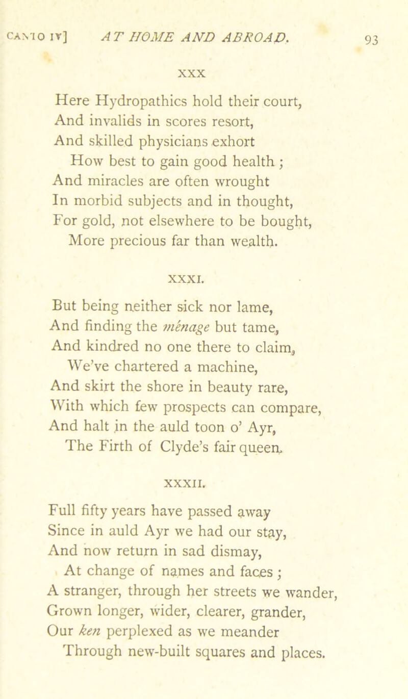 XXX Here Hydropathics hold their court, And invalids in scores resort, And skilled physicians exhort How best to gain good health ; And miracles are often wrought In morbid subjects and in thought, For gold, not elsewhere to be bought, More precious far than wealth- XXXI. But being neither sick nor lame. And finding the menage but tame, And kindred no one there to claim, We’ve chartered a machine. And skirt the shore in beauty rare, With which few prospects can compare. And halt in the auld toon o’ Ayr, The Firth of Clyde’s fair queen, XXXII. Full fifty years have passed away Since in auld Ayr we had our stay. And now return in sad dismay. At change of names and faces ; A stranger, through her streets we wander. Grown longer, wider, clearer, grander. Our ken perplexed as we meander Through new-built squares and places.