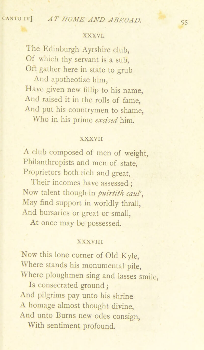 95 XXXVI. The Edinburgh Ayrshire club, Of which thy servant is a sub, Oft gather here in state to grub And apotheotize him, Have given new fillip to his name. And raised it in the rolls of fame. And put his countrymen to shame, \Vho in liis prime excised him. XXXVII A club composed of men of weight. Philanthropists and men of state. Proprietors both rich and great, Their incomes have assessed ; Now talent though in puirtith caul’, May find support in worldly thrall. And bursaries or great or small. At once may be possessed. XXXVIII Now this lone corner of Old Kyle, Where stands his monumental pile. Where ploughmen sing and lasses smile. Is consecrated ground; And pilgrims pay unto his shrine A homage almost thought divine. And unto Burns new odes consign. With sentiment profound.