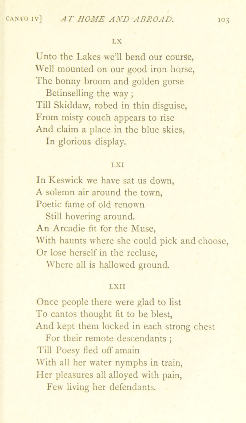 LX Unto the Lakes we’ll bend our course, Well mounted on our good iron horse, The bonny broom and golden gorse Betinselling the way; Till Skiddaw, robed in thin disguise. From misty couch appears to rise And claim a place in the blue skies, In glorious display. I.XI In Keswick we have sat us down, A solemn air around the town. Poetic fame of old renown Still hovering around. An Arcadie fit for the Muse, With haunts where she could pick and choose, Or lose herself in the recluse. Where all is hallowed ground. LXII Once people there were glad to list To cantos thought fit to be blest. And kept them locked in each strong chest For their remote descendants ; Till Poesy fled off amain With all her water nymphs in train. Her pleasures all alloyed with pain. Few living her defendants.