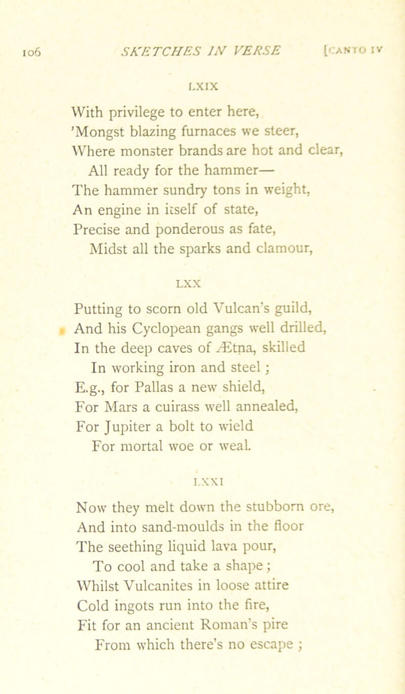 LXIX With privilege to enter here, ’Mongst blazing furnaces we steer, Where monster brands are hot and clear. All ready for the hammer— The hammer sundry tons in weight. An engine in itself of state, Precise and ponderous as fate. Midst all the sparks and clamour, LXX Putting to scorn old Vulcan’s guild, ■ And his Cyclopean gangs well drilled. In the deep caves of yEtna, skilled In working iron and steel; E.g., for Pallas a new shield. For Mars a cuirass well annealed. For Jupiter a bolt to wield For mortal woe or weal. T.XXI Now they melt down the stubborn ore. And into sand-moulds in the floor The seething liquid lava pour. To cool and take a shape; Whilst Vulcanites in loose attire Cold ingots run into the fire. Fit for an ancient Roman’s pire From which there’s no escape ;