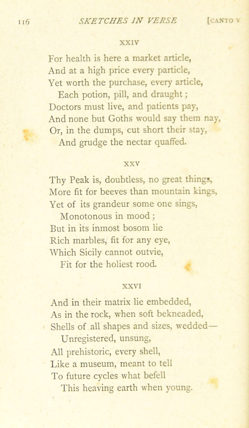 XXIV For health is here a market article, And at a high price every particle, Yet worth the purchase, every article. Each potion, pill, and draught; Doctors must live, and patients pay, And none but Goths would say them nay. Or, in the dumps, cut short their stay, And grudge the nectar quaffed. XXV Thy Peak is, doubtless, no great things. More fit for beeves than mountain kings. Yet of its grandeur some one sings. Monotonous in mood; But in its inmost bosom lie Rich marbles, fit for any eye. Which Sicily cannot outvie. Fit for the holiest rood. ^ XXVI And in their matrix lie embedded, As in the rock, when soft bekneaded, ' Shells of all shapes and sizes, wedded— Unregistered, unsung. All prehistoric, every shell. Like a museum, meant to tell To future cycles what befell This heaving earth when young.