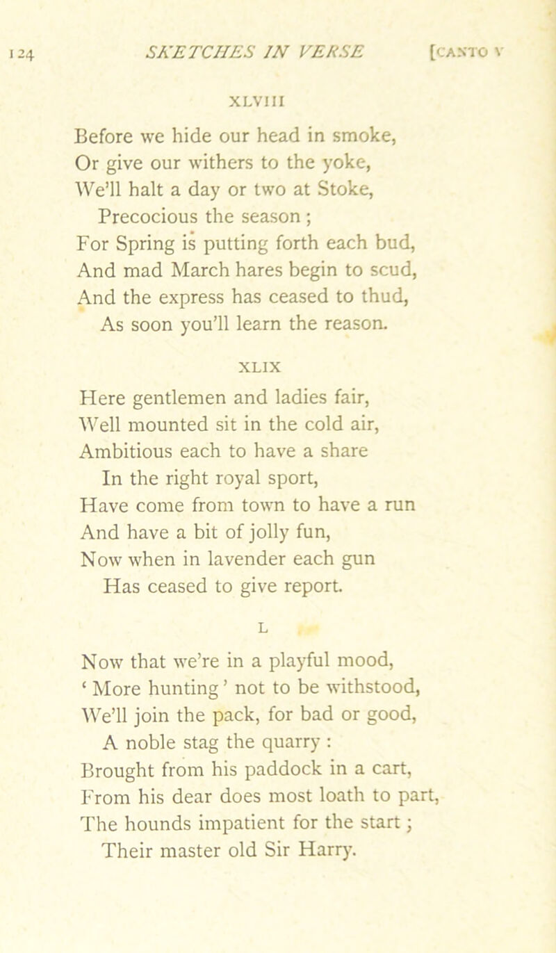 XLVm Before we hide our head in smoke, Or give our withers to the yoke, We’ll halt a day or two at Stoke, Precocious the season; For Spring is putting forth each bud. And mad March hares begin to scud. And the express has ceased to thud, As soon you’ll learn the reason. XLIX hi ere gentlemen and ladies fair. Well mounted sit in the cold air. Ambitious each to have a share In the right royal sport. Have come from town to have a run And have a bit of jolly fun. Now when in lavender each gun Has ceased to give report. L Now that we’re in a playful mood, ‘ More hunting ’ not to be withstood, We’ll join the pack, for bad or good, A noble stag the quarry : Brought from his paddock in a cart, From his dear does most loath to part. The hounds impatient for the start; Their master old Sir Harry.