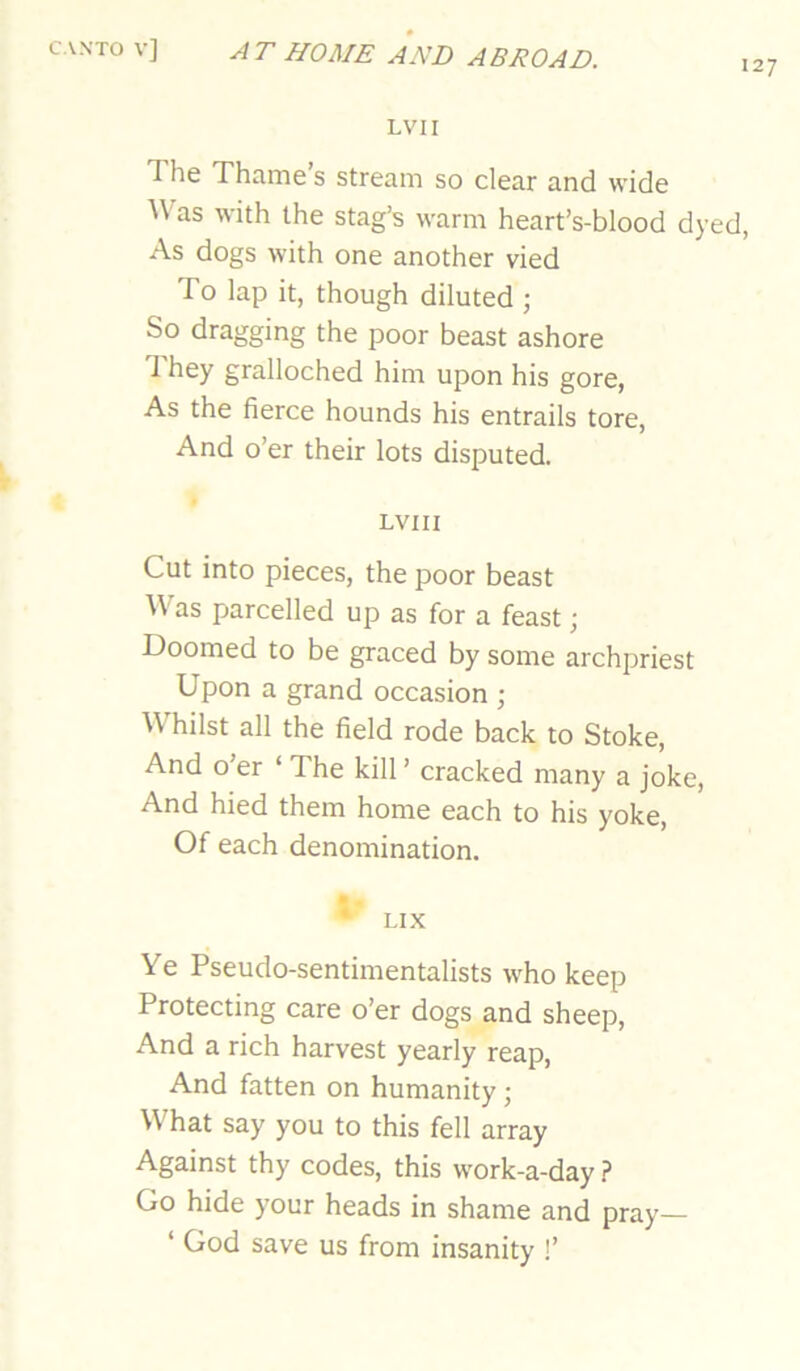 127 LVII The Thame’s stream so clear and wide Was with the stag’s warm heart’s-blood dyed, As dogs with one another vied To lap it, though diluted ; So dragging the poor beast ashore 1 hey gralloched him upon his gore, As the fierce hounds his entrails tore, And o’er their lots disputed. LVII I Cut into pieces, the poor beast Was parcelled up as for a feast; Doomed to be graced by some archpriest Upon a grand occasion ; WTilst all the field rode back to Stoke, And o’er ‘ The kill ’ cracked many a joke. And hied them home each to his yoke. Of each denomination. • LIX Ye Pseudo-sentimentalists who keep Protecting care o’er dogs and sheep. And a rich harvest yearly reap, And fatten on humanity; What say you to this fell array Against thy codes, this work-a-day ? Go hide your heads in shame and pray— ‘ God save us from insanity !’