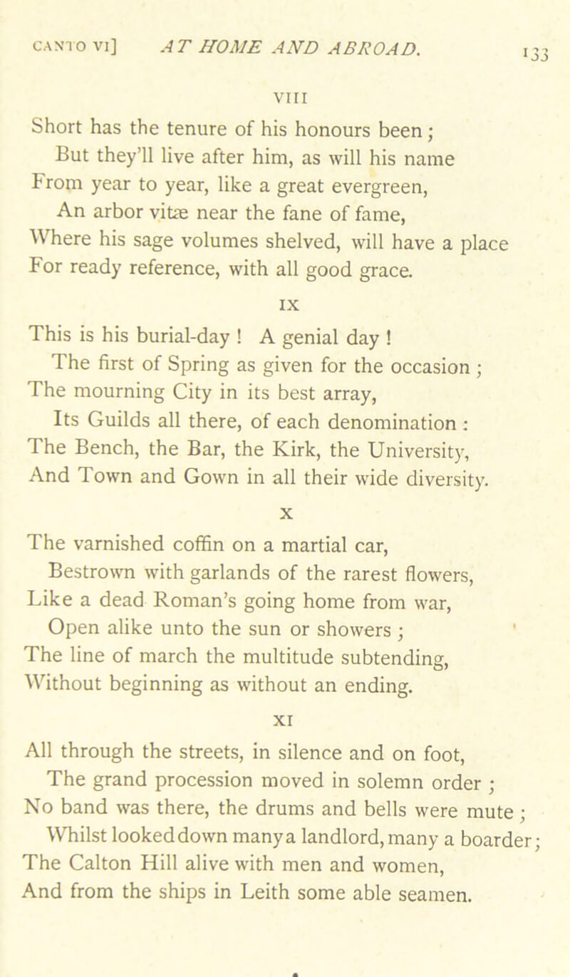 133 VIII Short has the tenure of his honours been ; But they’ll live after him, as will his name hrom year to year, like a great evergreen. An arbor vitae near the fane of fame. Where his sage volumes shelved, will have a place For ready reference, with all good grace. IX This is his burial-day ! A genial day ! The first of Spring as given for the occasion ; The mourning City in its best array. Its Guilds all there, of each denomination ; The Bench, the Bar, the Kirk, the University, And Town and Gown in all their wide diversity. X The varnished coffin on a martial car, Bestrown with garlands of the rarest flowers. Like a dead Roman’s going home from war. Open alike unto the sun or showers ; The line of march the multitude subtending. Without beginning as without an ending. xr All through the streets, in silence and on foot. The grand procession moved in solemn order ; No band was there, the drums and bells were mute; Whilst looked down many a landlord, many a boarder; The Calton Hill alive with men and women. And from the ships in Leith some able seamen.