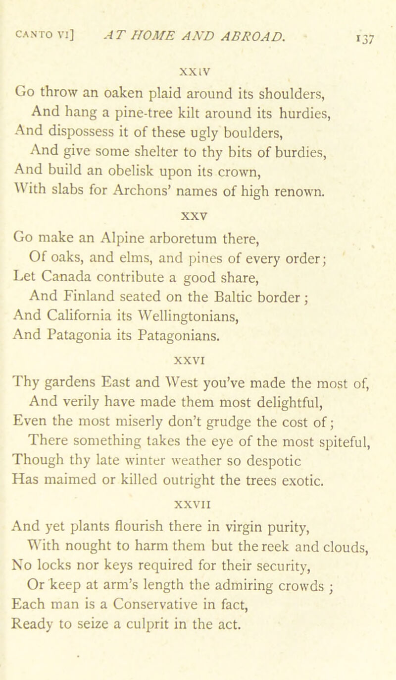 XXIV Go throw an oaken plaid around its shoulders, And hang a pine-tree kilt around its hurdies, And dispossess it of these ugly boulders, And give some shelter to thy bits of burdies. And build an obelisk upon its crown. With slabs for Archons’ names of high renown. XXV Go make an Alpine arboretum there. Of oaks, and elms, and pines of every order; Let Canada contribute a good share, And Finland seated on the Baltic border; And California its Wellingtonians, And Patagonia its Patagonians. XXVI Thy gardens East and West you’ve made the most of. And verily have made them most delightful, Even the most miserly don’t grudge the cost of; There something takes the eye of the most spiteful. Though thy late winter weather so despotic Has maimed or killed outright the trees exotic. XXVII And yet plants flourish there in virgin purity. With nought to harm them but the reek and clouds, No locks nor keys required for their security. Or keep at arm’s length the admiring crowds ; Each man is a Conservative in fact, Ready to seize a culprit in the act.