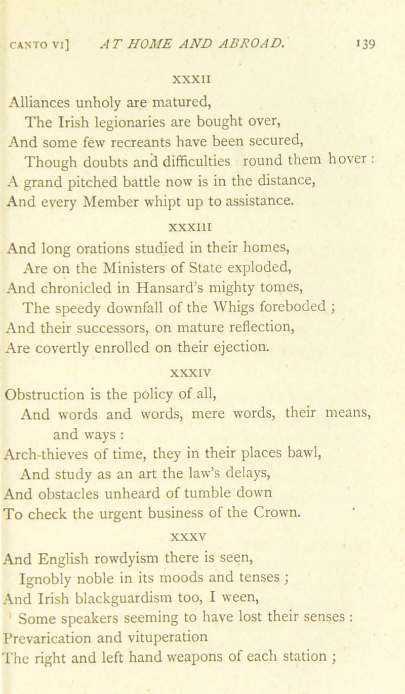 XXXII Alliances unholy are matured, The Irish legionaries are bought over, And some few recreants have been secured. Though doubts and difficulties round them hover : A grand pitched battle now is in the distance. And every Member whipt up to assistance. XXXIII And long orations studied in their homes. Are on the Ministers of State exploded. And chronicled in Hansard’s mighty tomes. The speedy downfall of the Whigs foreboded ; And their successors, on mature reflection. Are covertly enrolled on their ejection. XXXIV Obstruction is the policy of all. And words and words, mere words, their means, and ways : Arch-thieves of time, they in their places bawl. And study as an art the law’s delays. And obstacles unheard of tumble down To check the urgent business of the Crown. XXXV And English rowdyism there is seen. Ignobly noble in its moods and tenses ; And Irish blackguardism too, I ween. Some speakers seeming to have lost their senses : Prevarication and vituperation The right and left hand weapons of each station ;