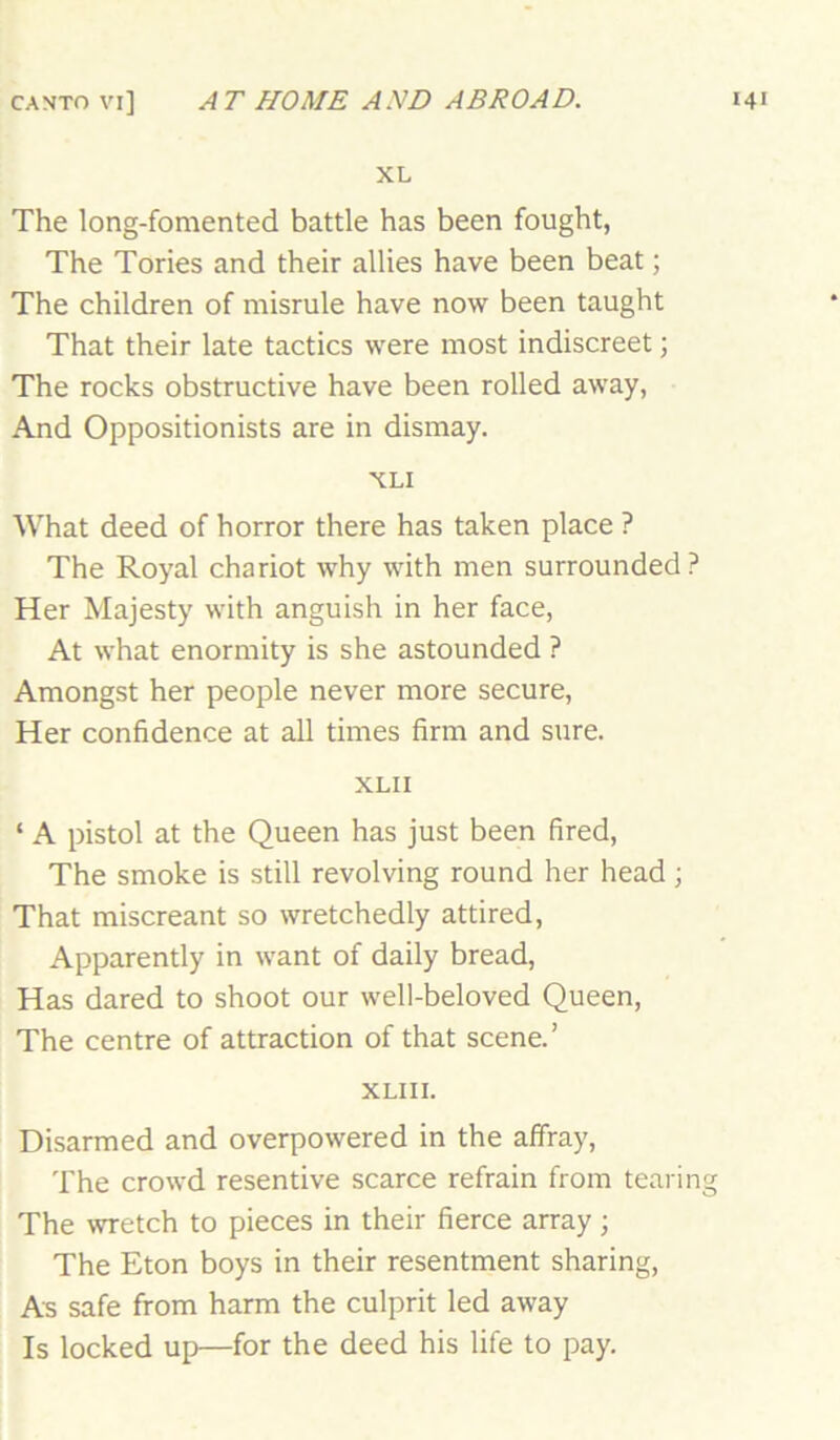 XL The long-fomented battle has been fought, The Tories and their allies have been beat; The children of misrule have now been taught That their late tactics were most indiscreet; The rocks obstructive have been rolled away, And Oppositionists are in dismay. XLI What deed of horror there has taken place ? The Royal chariot why with men surrounded? Her Majesty with anguish in her face. At what enormity is she astounded ? Amongst her people never more secure. Her confidence at all times firm and sure. XLII ‘ A pistol at the Queen has just been fired, The smoke is still revolving round her head ; That miscreant so wretchedly attired. Apparently in want of daily bread. Has dared to shoot our well-beloved Queen, The centre of attraction of that scene.’ XLIII. Disarmed and overpowered in the alfray, The crowd resentive scarce refrain from tearing The wretch to pieces in their fierce array; The Eton boys in their resentment sharing, As safe from harm the culprit led away Is locked up—for the deed his life to pay.