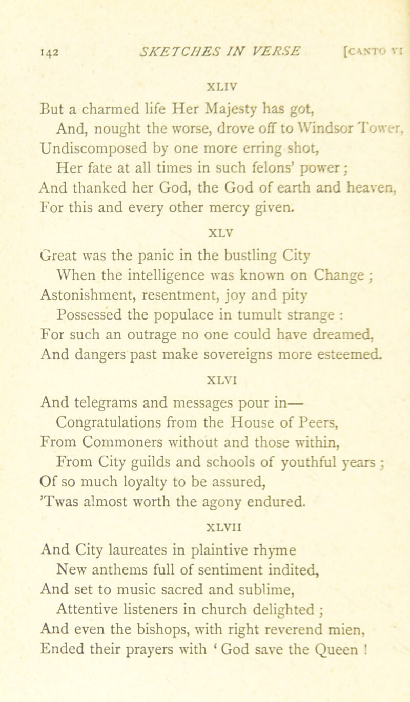 XLIV But a charmed life Her Majesty has got, And, nought the worse, drove off to Windsor Tower, Undiscomposed by one more erring shot, Her fate at all times in such felons’ prower; And thanked her God, the God of earth and heaven, For this and every other mercy given. XLV Great was the panic in the bustling City When the intelligence was known on Change; Astonishment, resentment, joy and pity Possessed the populace in tumult strange : For such an outrage no one could have dreamed. And dangers past make sovereigns more esteemed. XLVI And telegrams and messages pour in— Congratulations from the House of Peers, From Commoners without and those within. From City guilds and schools of youthful years ; Of so much loyalty to be assured, ’Twas almost worth the agony endured. XLVI I And City laureates in plaintive rhjane New anthems full of sentiment indited, And set to music sacred and sublime. Attentive listeners in church delighted ; And even the bishops, with right reverend mien. Ended their prayers with ‘ God save the Queen !