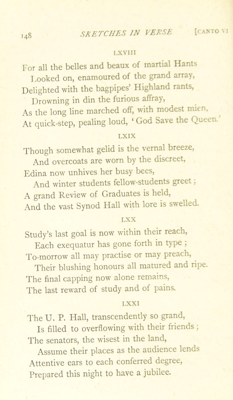 I.XVIII For all the belles and beaux of martial Hants I.ooked on, enamoured of the grand array, Delighted with the bagpipes’ Highland rants. Drowning in din the furious affray. As the long line marched off, with modest mien. At quick-step, pealing loud, ‘ God Save the Queen. LXIX Though somewhat gelid is the vernal breeze. And overcoats are worn by the discreet, Edina now unhives her busy bees. And winter students fellow-students greet, A grand Review of Graduates is held. And the vast Synod Hall with lore is swelled. LXX Study’s last goal is now within their reach. Each exequatur has gone forth in type ; To-morrow all may practise or may preach. Their blushing honours all matured and ripe. The final capping now alone remains. The last reward of study and of pains. LXXI The U. P. Hall, transcendently so grand. Is filled to overflowing with their friends; The senators, the wisest in the land. Assume their places as the audience lends Attentive ears to each conferred degree. Prepared this night to have a jubilee.