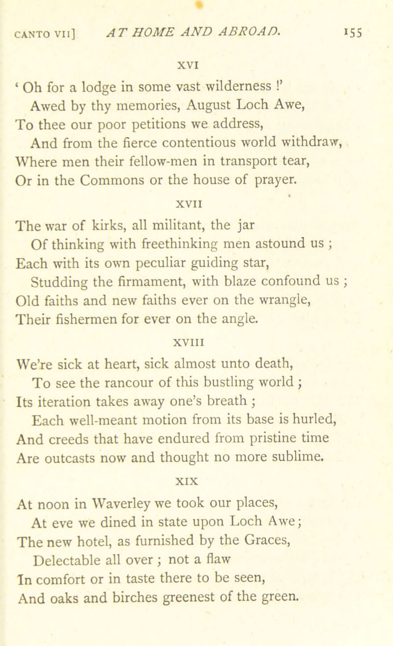 XVI ‘ Oh for a lodge in some vast wilderness !’ Awed by thy memories, August Loch Awe, To thee our poor petitions we address. And from the fierce contentious world withdraw. Where men their fellow-men in transport tear. Or in the Commons or the house of prayer. XVII The war of kirks, all militant, the jar Of thinking with freethinking men astound us ; Each with its own peculiar guiding star. Studding the firmament, with blaze confound us Old faiths and new faiths ever on the wrangle. Their fishermen for ever on the angle. XVIII We’re sick at heart, sick almost unto death. To see the rancour of this bustling world ; Its iteration takes away one’s breath ; Each well-meant motion from its base is hurled. And creeds that have endured from pristine time Are outcasts now and thought no more sublime. XIX At noon in Waverley we took our places. At eve we dined in state upon Loch Awe; The new hotel, as furnished by the Graces, Delectable all over ; not a flaw In comfort or in taste there to be seen. And oaks and birches greenest of the green.