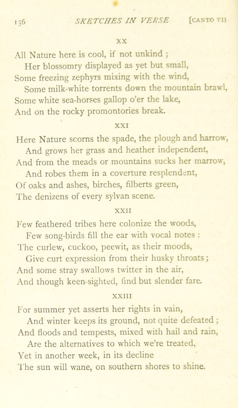 XX All Nature here is cool, if not unkind ; Her blossomry displayed as yet but small, Some freezing zephyrs mixing with the wind. Some milk-white torrents down the mountain brawl, Some white sea-horses gallop o’er the lake. And on the rocky promontories break. XXI Here Nature scorns the spade, the plough and harrow. And grows her grass and heather independent, And from the meads or mountains sucks her marrow, And robes them in a coverture resplendent. Of oaks and ashes, birches, filberts green. The denizens of every sylvan scene. XXII Few feathered tribes here colonize the woods. Few song-birds fill the ear with vocal notes : The curlew, cuckoo, peewit, as their moods. Give curt expression from their husky throats; And some stray swallows twitter in the air. And though keen-sighted, find but slender fare. XXIII For summer yet asserts her rights in vain. And winter keeps its ground, not quite defeated ; And floods and tempests, mixed with hail and rain. Are the alternatives to which we’re treated. Yet in another week, in its decline 'I'he sun will wane, on southern shores to shine.